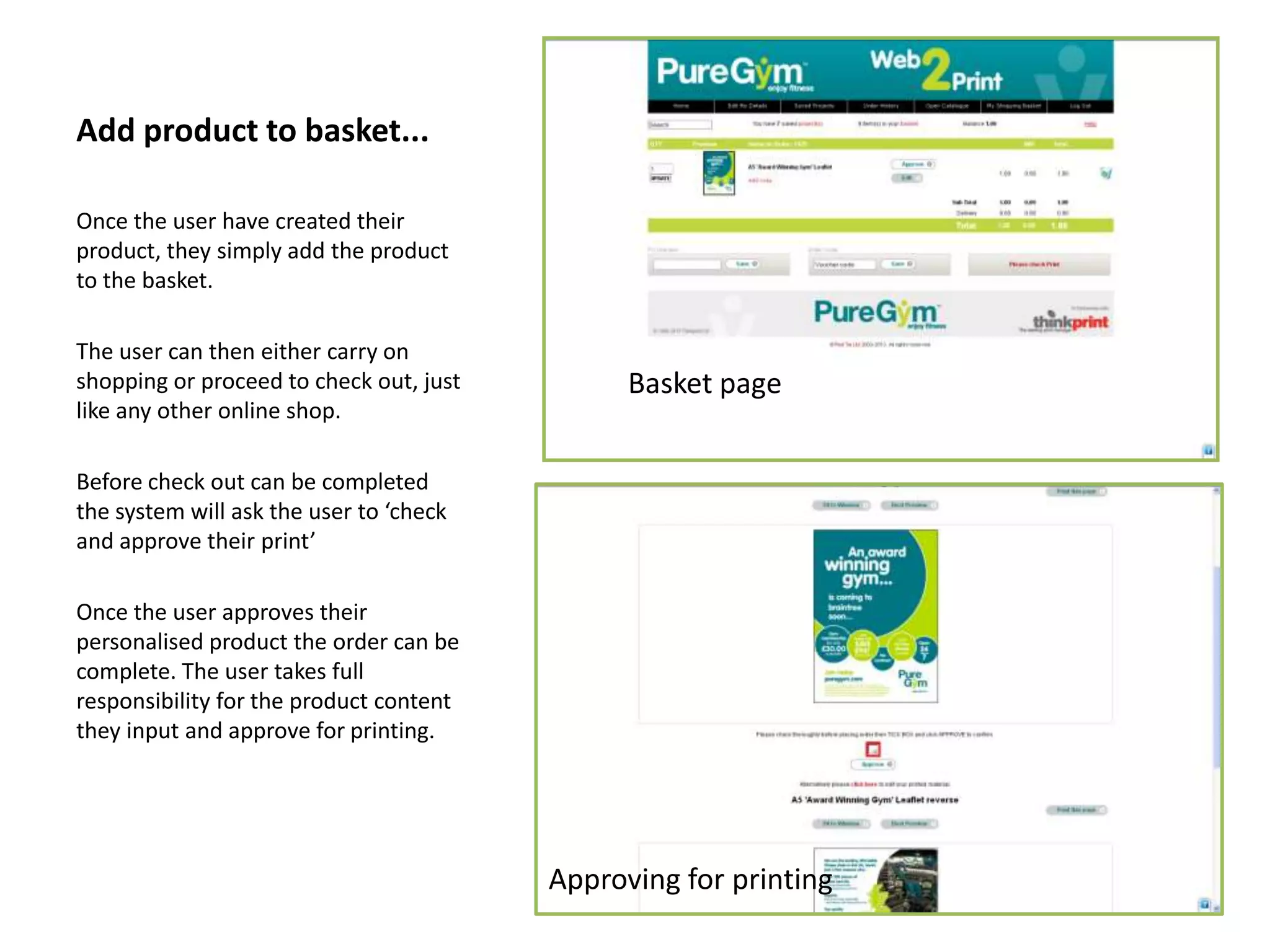 Add product to basket...
Once the user have created their
product, they simply add the product
to the basket.
The user can then either carry on
shopping or proceed to check out, just
like any other online shop.
Before check out can be completed
the system will ask the user to ‘check
and approve their print’
Once the user approves their
personalised product the order can be
complete. The user takes full
responsibility for the product content
they input and approve for printing.
Basket page
Approving for printing
 