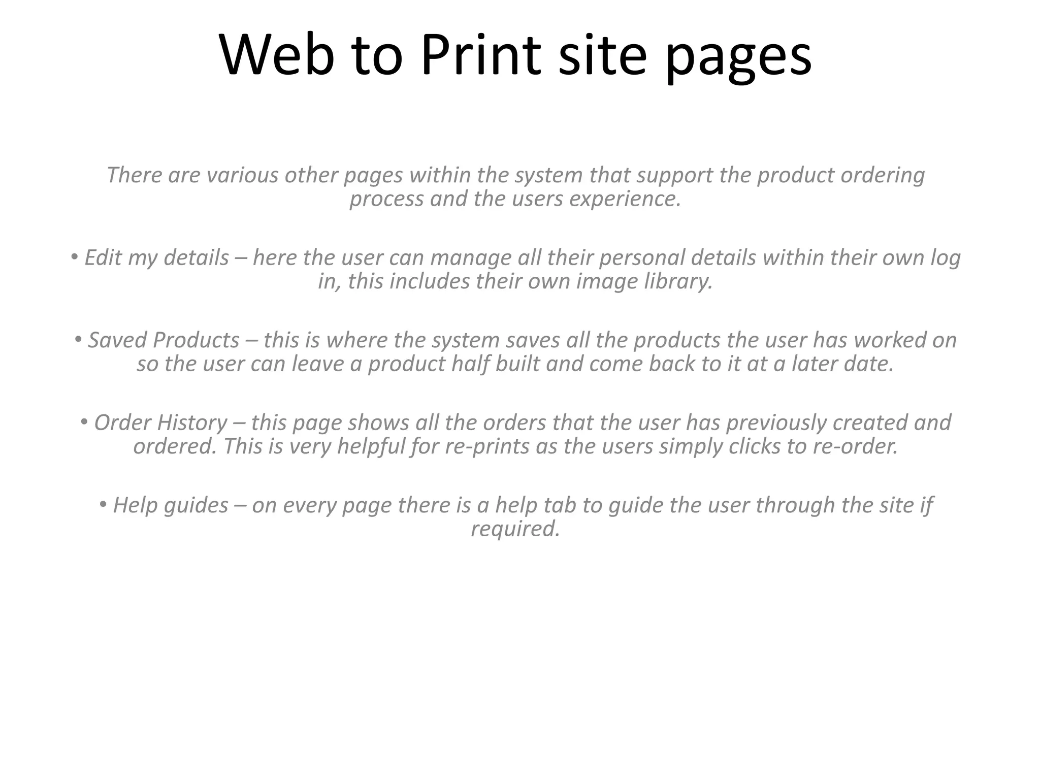 Web to Print site pages
There are various other pages within the system that support the product ordering
process and the users experience.
• Edit my details – here the user can manage all their personal details within their own log
in, this includes their own image library.
• Saved Products – this is where the system saves all the products the user has worked on
so the user can leave a product half built and come back to it at a later date.
• Order History – this page shows all the orders that the user has previously created and
ordered. This is very helpful for re-prints as the users simply clicks to re-order.
• Help guides – on every page there is a help tab to guide the user through the site if
required.
 