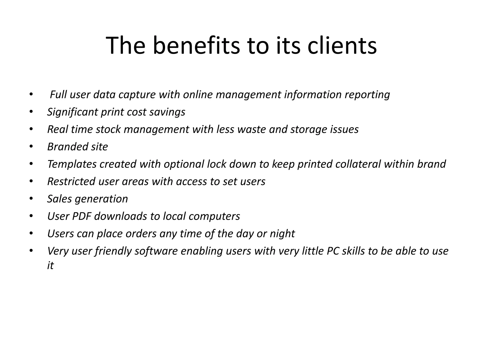 The benefits to its clients
• Full user data capture with online management information reporting
• Significant print cost savings
• Real time stock management with less waste and storage issues
• Branded site
• Templates created with optional lock down to keep printed collateral within brand
• Restricted user areas with access to set users
• Sales generation
• User PDF downloads to local computers
• Users can place orders any time of the day or night
• Very user friendly software enabling users with very little PC skills to be able to use
it
 