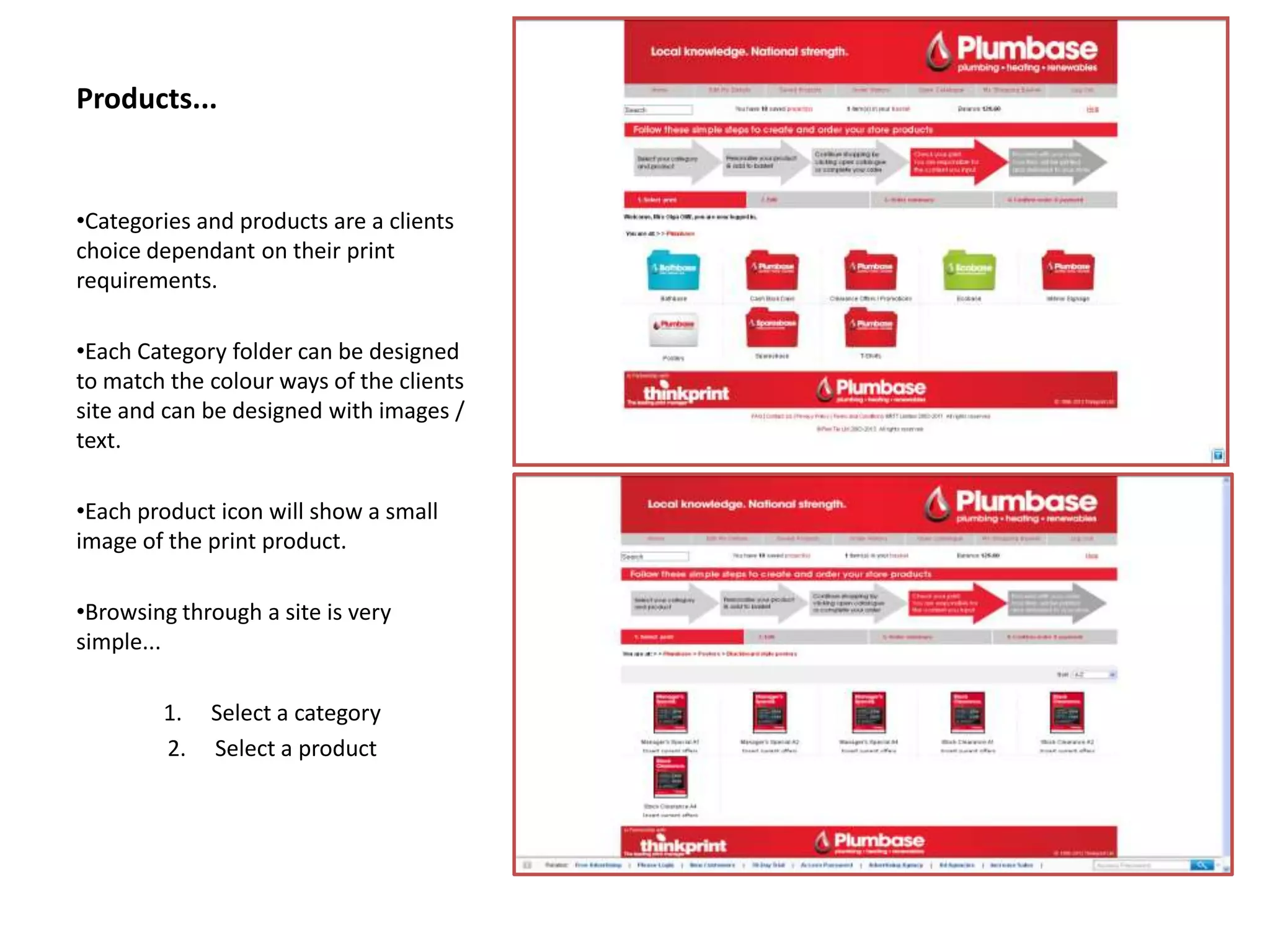 Products...
•Categories and products are a clients
choice dependant on their print
requirements.
•Each Category folder can be designed
to match the colour ways of the clients
site and can be designed with images /
text.
•Each product icon will show a small
image of the print product.
•Browsing through a site is very
simple...
1. Select a category
2. Select a product
 