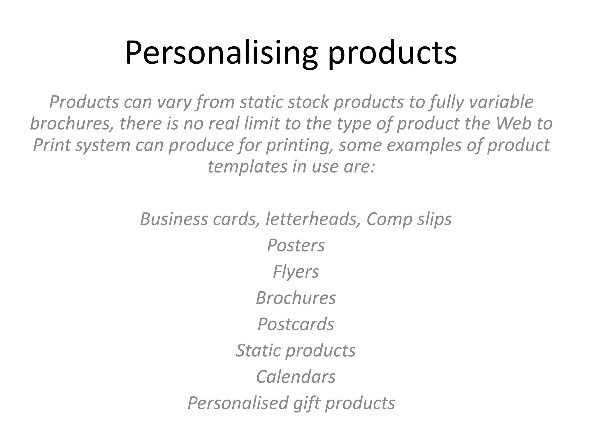 Personalising products
Products can vary from static stock products to fully variable
brochures, there is no real limit to the type of product the Web to
Print system can produce for printing, some examples of product
templates in use are:
Business cards, letterheads, Comp slips
Posters
Flyers
Brochures
Postcards
Static products
Calendars
Personalised gift products
 