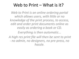 Web to Print – What is it?
Web to Print is an online ordering portal
which allows users, with little or no
knowledge of the print process, to access,
edit and order print documents online as
easily as ordering a book or CD.
Everything is then automatic...
A high res print file will then be sent to print
- no admin, no designers, no pre-press, no
hassle.
 