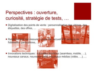Perspectives : ouverture,
curiosité, stratégie de tests, …
 Digitalisation des points de vente : personnalisation des vitrines, des
  étiquettes, des offres, …



 Relation client sur mesure : coupe file, accueil VIP, actions de
  fidélisation particulières, …



 Innovations techniques : nouvelles fonctions (seamless, mobile, …),
  nouveaux canaux, nouveaux outils, nouveaux médias (vidéo, …), …
 