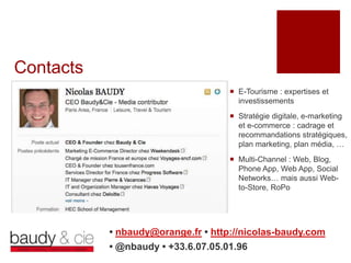 Contacts
                                     E-Tourisme : expertises et
                                      investissements
                                     Stratégie digitale, e-marketing
                                      et e-commerce : cadrage et
                                      recommandations stratégiques,
                                      plan marketing, plan média, …
                                     Multi-Channel : Web, Blog,
                                      Phone App, Web App, Social
                                      Networks… mais aussi Web-
                                      to-Store, RoPo




           • nbaudy@orange.fr • http://nicolas-baudy.com
           • @nbaudy • +33.6.07.05.01.96
 