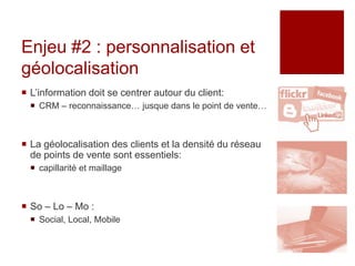 Enjeu #2 : personnalisation et
géolocalisation
 L’information doit se centrer autour du client:
   CRM – reconnaissance… jusque dans le point de vente…



 La géolocalisation des clients et la densité du réseau
  de points de vente sont essentiels:
   capillarité et maillage



 So – Lo – Mo :
   Social, Local, Mobile
 