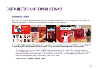 12
Shops entertainment
Uniqlo has set up photo studios in their popup stores coupled to a connected app. Customers could add their photos to the gallery
of the application and get a chance to win Uniqlo clothing through online votes. Entries are visible on ut.uniqlo.com/l/.
“To highlight our range of UT t-shirts UT, UNIQLO created popup stores all over the world. We created an application
called UT CAMERA in order to make people know about them. This app allows you to create animated 2-3 seconds long
loops and share them on social networks. All our stores were equipped with a UT CAMERA booth where people could
create their animations and directly enter contests to win various prizes.”
Thibault PASQUET, Marketing Manager, Uniqlo
Now that you use digital devices in your outlets, you are able to entertain your visitors. The goal here is to create an
engaging experience for visitors by combining physical actions to digital devices.
Digital in store: user experience is key
 