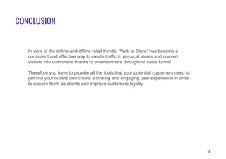 14
Conclusion
In view of the online and offline retail trends, “Web to Store” has become a
consistent and effective way to create traffic in physical stores and convert
visitors into customers thanks to entertainment throughout sales funnel.
Therefore you have to provide all the tools that your potential customers need to
get into your outlets and create a striking and engaging user experience in order
to acquire them as clients and improve customers loyalty.
 