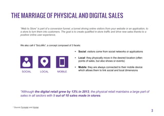 3
The marriage of physical and digital sales
“Web to Store” is part of a conversion funnel, a tunnel driving online visitors from your website or an application, to
a store to turn them into customers. The goal is to create qualified in-store traffic and drive new sales thanks to a
positive online user experience.
We also call it “SoLoMo”, a concept composed of 3 facets:
•	 Social: visitors come from social networks or applications
•	 Local: they physically move in the desired location (often
points of sales, but also shows or events)
•	 Mobile: they are always connected to their mobile device
which allows them to link social and local dimensions
*Although the digital retail grew by 13% in 2013, the physical retail maintains a large part of
sales in all sectors with 9 out of 10 sales made ​​in stores.
* Source Forrester and Kantar
Social local mobile
 