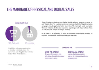 4
The marriage of physical and digital sales
Today, brands are looking into whether social networks generate revenue or
not. “Web to Store” is a solution aiming to maximize the ROI of digital marketing
campaigns including physical sales channels while making it easily countable.
However that’s not all : the user experience is prolonged with digital outlets, shops
as well as events. This is the “Digital In Store”.
In all cases, it is necessary to adopt a consistent cross-channel strategy by
choosing the right tools and applying the good practices.
* Source : Publicis Shopper
Web to Store
Drive online users into
physical stores to increase
conversion rates.
Digital in Store
Using digital devices in
stores to increase customer
engagement.
50% of sale point 3% on website
In addition, half customers entering
a store buy a product, where the
conversion rate of digital retail is limited
to 2 or 3% in the best case.*
conversion rate
To sum up
 