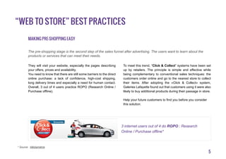 5
“Web to Store” best practices
Making Pre-shopping easy
They will visit your website, especially the pages describing
your offers, prices and availability.
You need to know that there are still some barriers to the direct
online purchase: a lack of confidence, high-cost shipping,
long delivery times and especially a need for human contact.
Overall, 3 out of 4 users practice ROPO (Research Online /
Purchase offline).
To meet this trend, “Click & Collect” systems have been set
up by retailers. The principle is simple and effective while
being complementary to conventional sales techniques: the
customers order online and go to the nearest store to collect
their items. After adopting the «Click & Collect» system,
Galeries Lafayette found out that customers using it were also
likely to buy additional products during their passage in store.
Help your future customers to find you before you consider
this solution.
The pre-shopping stage is the second step of the sales funnel after advertising. The users want to learn about the
products or services that can meet their needs.
* Source : Médiamétrie
3 internet users out of 4 do ROPO : Research
Online / Purchase offline*
 