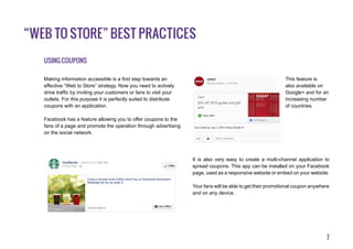 7
“Web to Store” best practices
Using coupons
Making information accessible is a first step towards an
effective “Web to Store” strategy. Now you need to actively
drive traffic by inviting your customers or fans to visit your
outlets. For this purpose it is perfectly suited to distribute
coupons with an application.
Facebook has a feature allowing you to offer coupons to the
fans of a page and promote the operation through advertising
on the social network.
This feature is
also available on
Google+ and for an
increasing number
of countries.
It is also very easy to create a multi-channel application to
spread coupons. This app can be installed on your Facebook
page, used as a responsive website or embed on your website.
Your fans will be able to get their promotional coupon anywhere
and on any device.
 