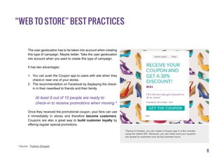 8
The user geolocation has to be taken into account when creating
this type of campaign. Maybe better: Take the user geolocation
into account when you want to create this type of campaign.
It has two advantages:
1.	 You can push the Coupon app to users with ads when they
check-in near one of your stores.
2.	 The recommendation on Facebook by displaying the check-
in in their newsfeed to friends and their family.
At least 6 out of 10 people are ready to
check-in to receive promotions when moving.*
Once they received the promotional coupon, your fans can use
it immediately in stores and therefore become customers.
Coupons are also a great way to build customer loyalty by
offering regular special promotions.
“Web to Store” best practices
* Source : Publicis Shopper
Thanks to Kontest, you can create a Coupon app in a few minutes
using the Instant Win. Moreover, you can make sure your coupons
are spread to customers only during business hours.
 