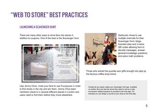 9
“Web to Store” best practices
Launching a Scavenger Hunt
There are many other ways to drive fans into stores in
addition to coupons. One of the best is the Scavenger Hunt.
Like Jimmy Choo, invite your fans to use Foursquare in order
to find shoes in the city and win them. Jimmy Choo team
members check-in in several different places in London and
users need to find them before they move elsewhere.
Starbucks chose to use
multiple channels for their
Scavenger Hunt: blogs,
branded sites and in-store
QR codes allowing fans to
decode messages, answer
general knowledge questions
and solve math problems.
Those who solved the puzzles won gifts brought into play by
the famous coffee shop brand.
Kontest let you easily create your Scavenger Hunt app. Available
on mobile, fans can see the venue they need to visit on a map
and answer related questions to proceed to the next step. For
example you can design a course to your shop on the final step.
v
 