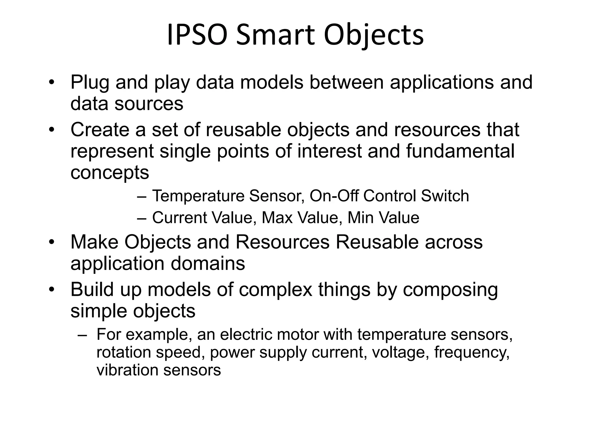 IPSO Smart Objects
• Plug and play data models between applications and
data sources
• Create a set of reusable objects and resources that
represent single points of interest and fundamental
concepts
– Temperature Sensor, On-Off Control Switch
– Current Value, Max Value, Min Value
• Make Objects and Resources Reusable across
application domains
• Build up models of complex things by composing
simple objects
– For example, an electric motor with temperature sensors,
rotation speed, power supply current, voltage, frequency,
vibration sensors
 