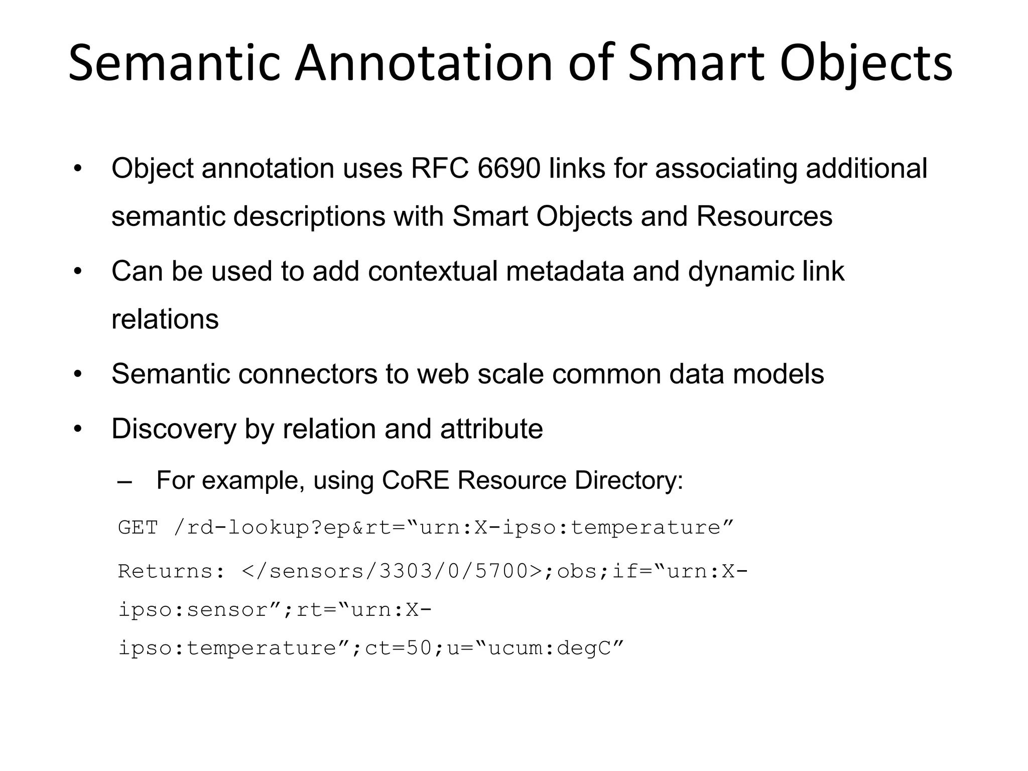 Semantic Annotation of Smart Objects
• Object annotation uses RFC 6690 links for associating additional
semantic descriptions with Smart Objects and Resources
• Can be used to add contextual metadata and dynamic link
relations
• Semantic connectors to web scale common data models
• Discovery by relation and attribute
– For example, using CoRE Resource Directory:
GET /rd-lookup?ep&rt=“urn:X-ipso:temperature”
Returns: </sensors/3303/0/5700>;obs;if=“urn:X-
ipso:sensor”;rt=“urn:X-
ipso:temperature”;ct=50;u=“ucum:degC”
 