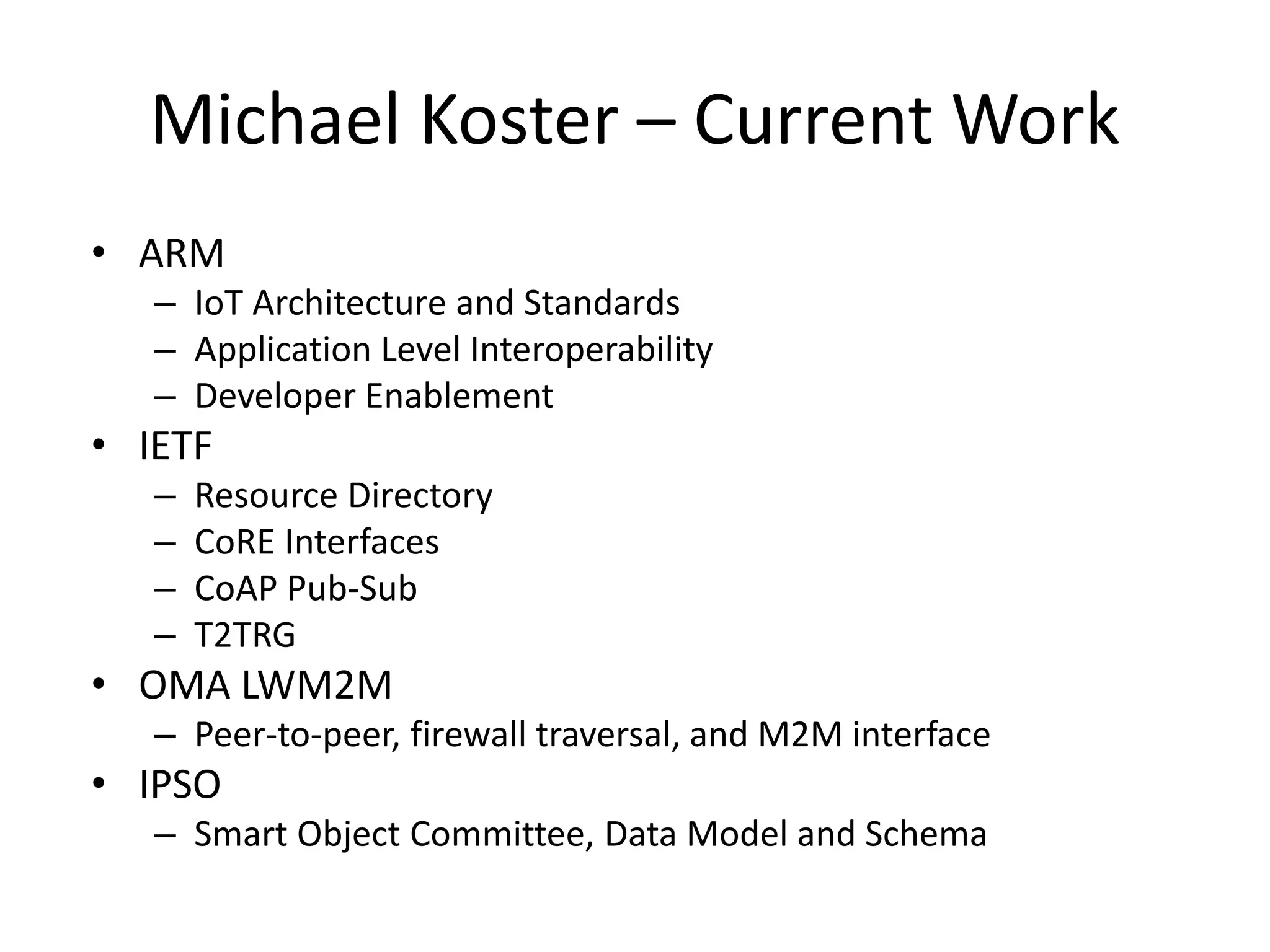 Michael Koster – Current Work
• ARM
– IoT Architecture and Standards
– Application Level Interoperability
– Developer Enablement
• IETF
– Resource Directory
– CoRE Interfaces
– CoAP Pub-Sub
– T2TRG
• OMA LWM2M
– Peer-to-peer, firewall traversal, and M2M interface
• IPSO
– Smart Object Committee, Data Model and Schema
 
