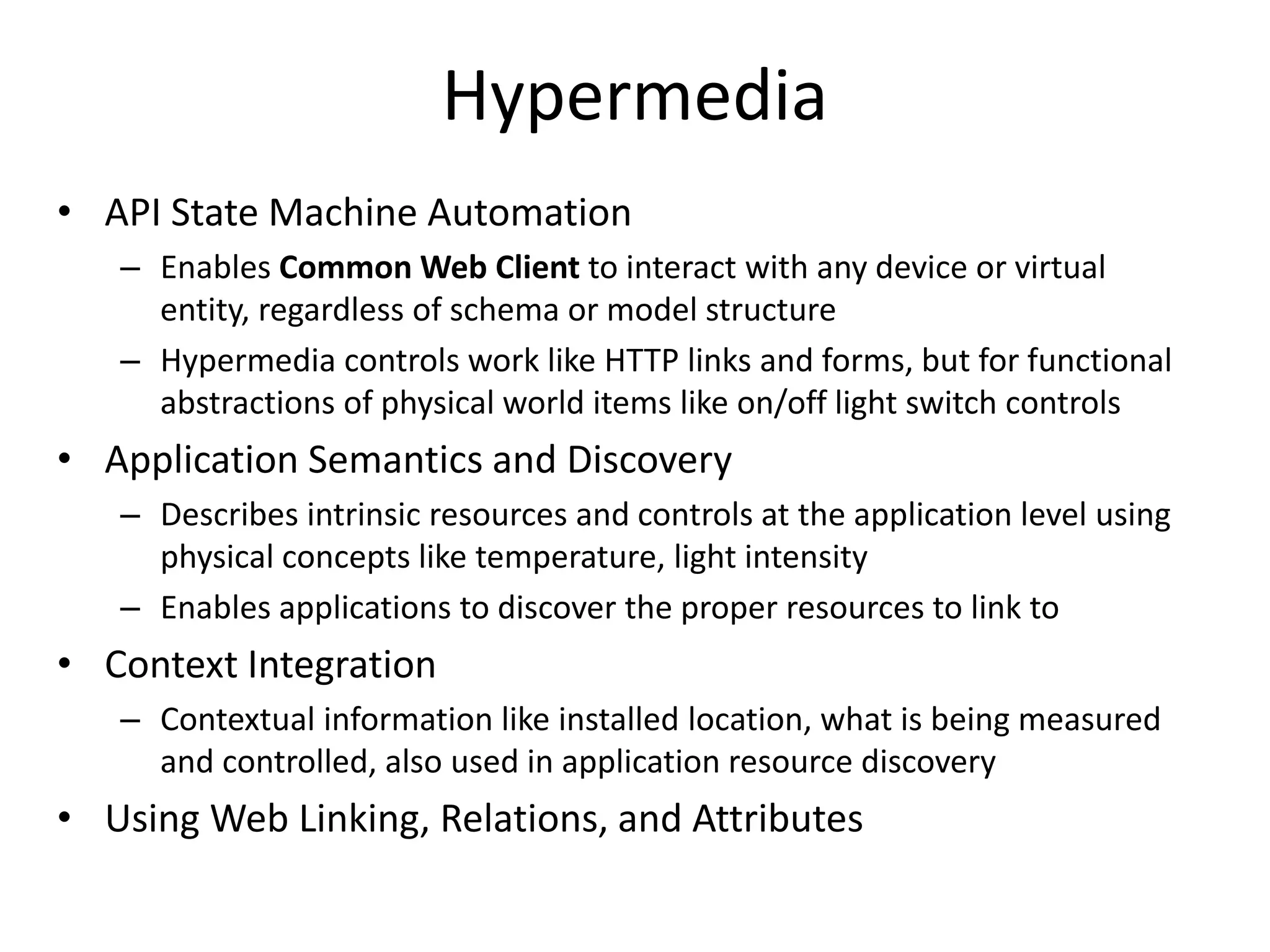 • API State Machine Automation
– Enables Common Web Client to interact with any device or virtual
entity, regardless of schema or model structure
– Hypermedia controls work like HTTP links and forms, but for functional
abstractions of physical world items like on/off light switch controls
• Application Semantics and Discovery
– Describes intrinsic resources and controls at the application level using
physical concepts like temperature, light intensity
– Enables applications to discover the proper resources to link to
• Context Integration
– Contextual information like installed location, what is being measured
and controlled, also used in application resource discovery
• Using Web Linking, Relations, and Attributes
Hypermedia
 