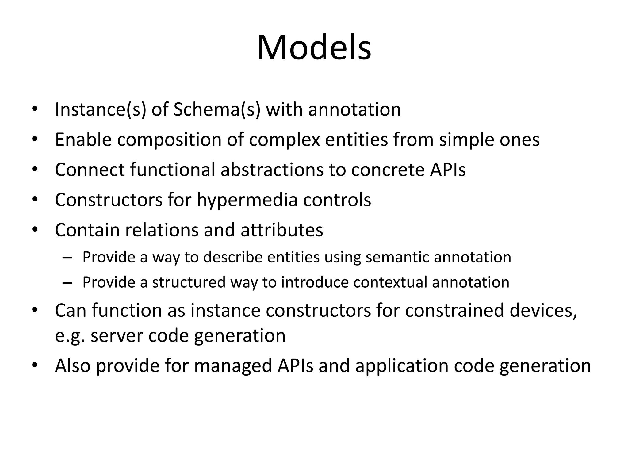 • Instance(s) of Schema(s) with annotation
• Enable composition of complex entities from simple ones
• Connect functional abstractions to concrete APIs
• Constructors for hypermedia controls
• Contain relations and attributes
– Provide a way to describe entities using semantic annotation
– Provide a structured way to introduce contextual annotation
• Can function as instance constructors for constrained devices,
e.g. server code generation
• Also provide for managed APIs and application code generation
Models
 
