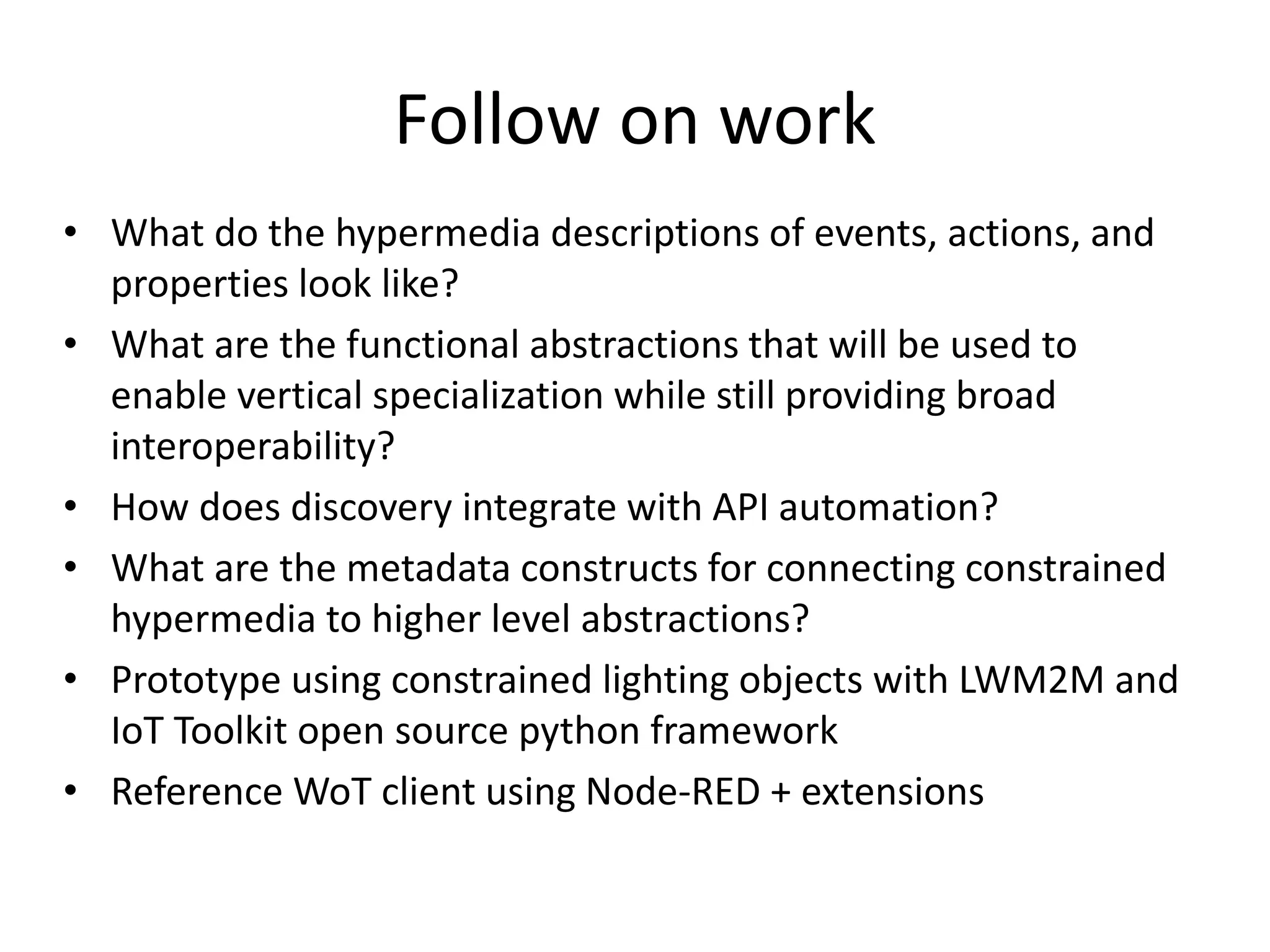 • What do the hypermedia descriptions of events, actions, and
properties look like?
• What are the functional abstractions that will be used to
enable vertical specialization while still providing broad
interoperability?
• How does discovery integrate with API automation?
• What are the metadata constructs for connecting constrained
hypermedia to higher level abstractions?
• Prototype using constrained lighting objects with LWM2M and
IoT Toolkit open source python framework
• Reference WoT client using Node-RED + extensions
Follow on work
 