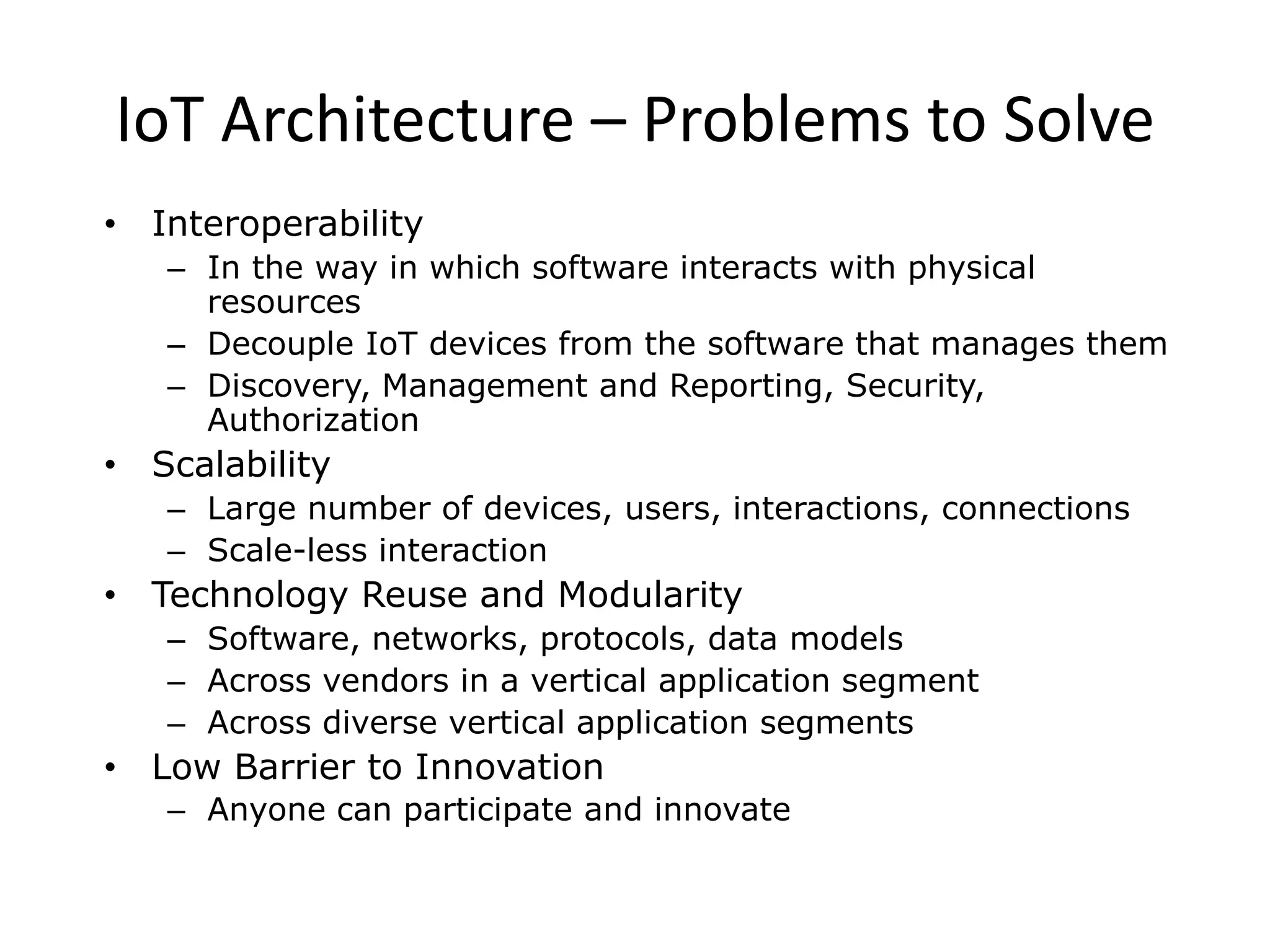 IoT Architecture – Problems to Solve
• Interoperability
– In the way in which software interacts with physical
resources
– Decouple IoT devices from the software that manages them
– Discovery, Management and Reporting, Security,
Authorization
• Scalability
– Large number of devices, users, interactions, connections
– Scale-less interaction
• Technology Reuse and Modularity
– Software, networks, protocols, data models
– Across vendors in a vertical application segment
– Across diverse vertical application segments
• Low Barrier to Innovation
– Anyone can participate and innovate
 