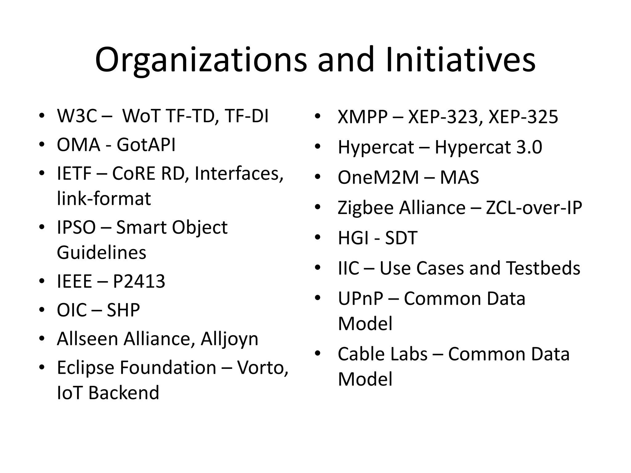 • XMPP – XEP-323, XEP-325
• Hypercat – Hypercat 3.0
• OneM2M – MAS
• Zigbee Alliance – ZCL-over-IP
• HGI - SDT
• IIC – Use Cases and Testbeds
• UPnP – Common Data
Model
• Cable Labs – Common Data
Model
Organizations and Initiatives
• W3C – WoT TF-TD, TF-DI
• OMA - GotAPI
• IETF – CoRE RD, Interfaces,
link-format
• IPSO – Smart Object
Guidelines
• IEEE – P2413
• OIC – SHP
• Allseen Alliance, Alljoyn
• Eclipse Foundation – Vorto,
IoT Backend
 