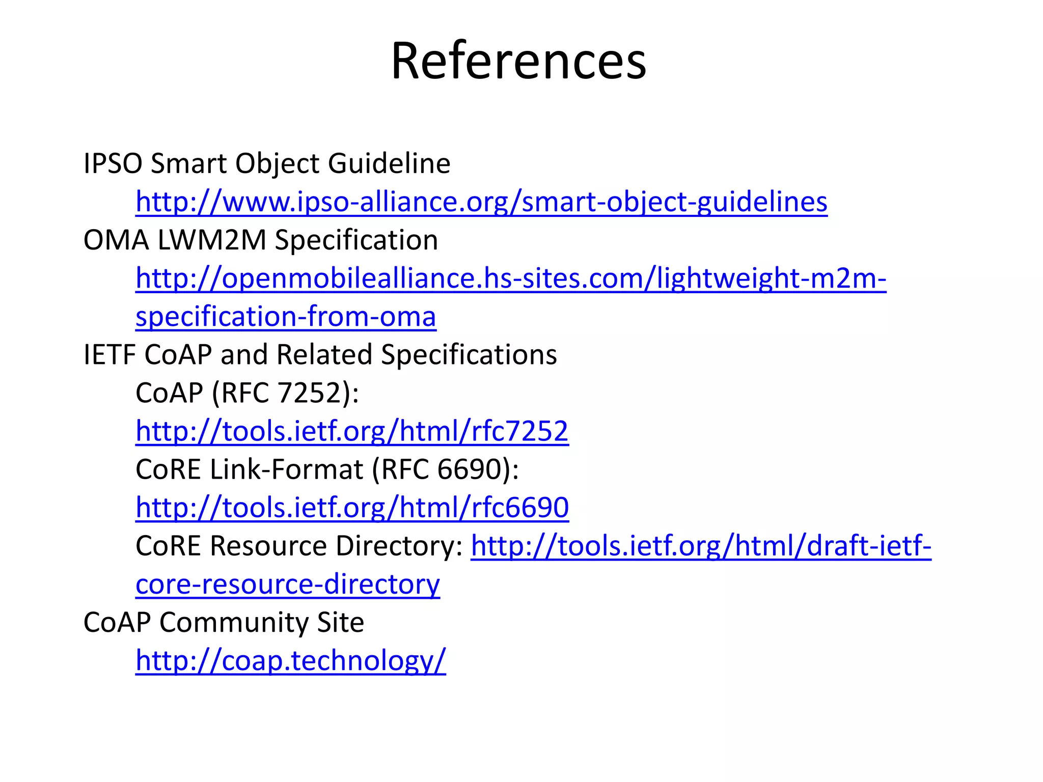 References
IPSO Smart Object Guideline
http://www.ipso-alliance.org/smart-object-guidelines
OMA LWM2M Specification
http://openmobilealliance.hs-sites.com/lightweight-m2m-
specification-from-oma
IETF CoAP and Related Specifications
CoAP (RFC 7252):
http://tools.ietf.org/html/rfc7252
CoRE Link-Format (RFC 6690):
http://tools.ietf.org/html/rfc6690
CoRE Resource Directory: http://tools.ietf.org/html/draft-ietf-
core-resource-directory
CoAP Community Site
http://coap.technology/
 