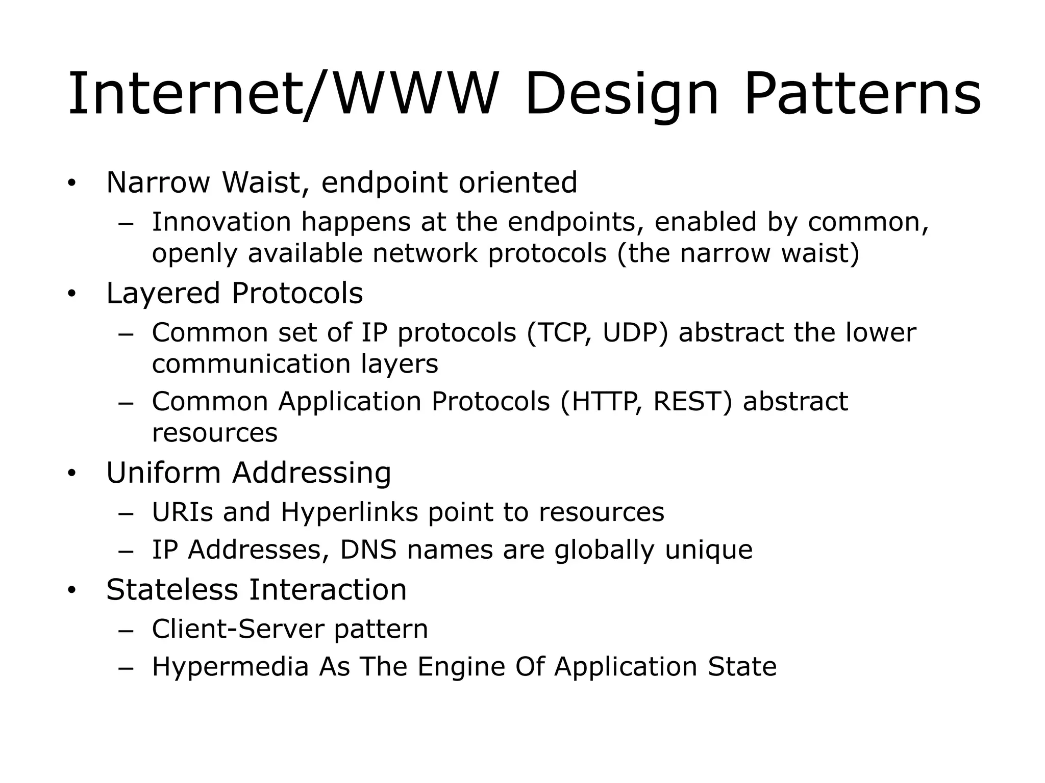 Internet/WWW Design Patterns
• Narrow Waist, endpoint oriented
– Innovation happens at the endpoints, enabled by common,
openly available network protocols (the narrow waist)
• Layered Protocols
– Common set of IP protocols (TCP, UDP) abstract the lower
communication layers
– Common Application Protocols (HTTP, REST) abstract
resources
• Uniform Addressing
– URIs and Hyperlinks point to resources
– IP Addresses, DNS names are globally unique
• Stateless Interaction
– Client-Server pattern
– Hypermedia As The Engine Of Application State
 