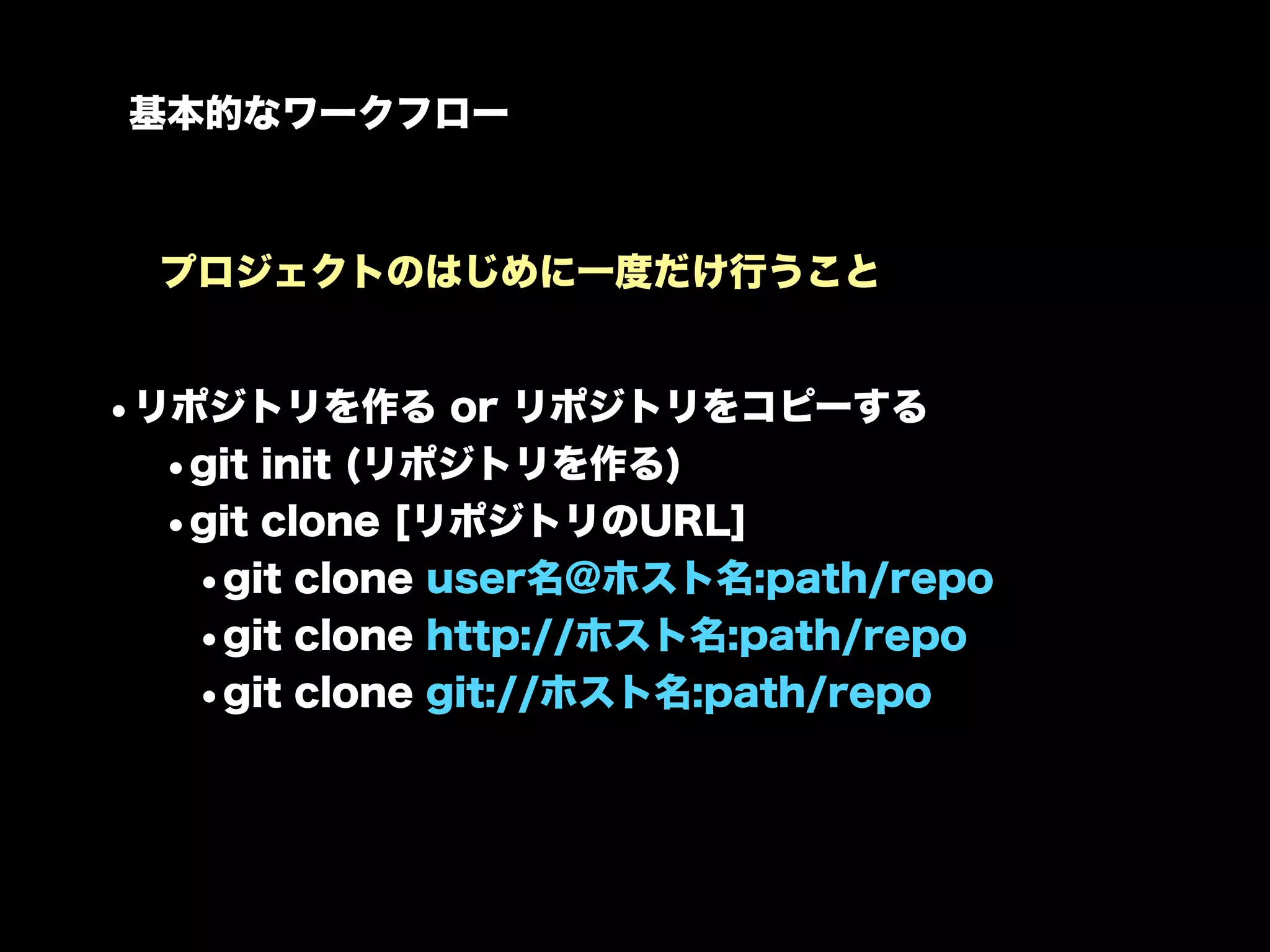 基本的なワークフロー



  プロジェクトのはじめに一度だけ行うこと


•リポジトリを作る or リポジトリをコピーする
  •git init (リポジトリを作る)
  •git clone [リポジトリのURL]
   •git clone user名@ホスト名:path/repo
   •git clone http://ホスト名:path/repo
   •git clone git://ホスト名:path/repo
 