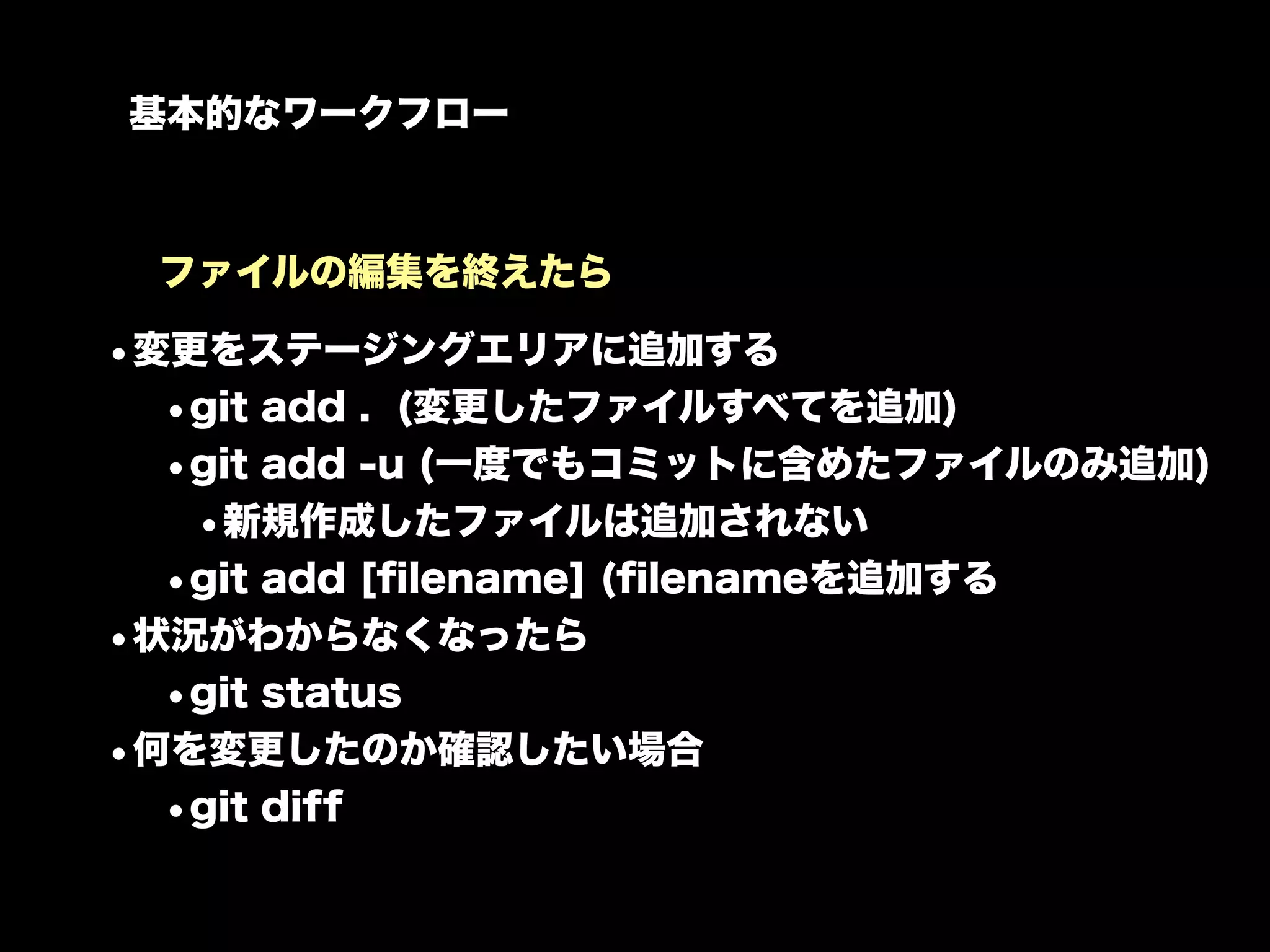 基本的なワークフロー



 ファイルの編集を終えたら

•変更をステージングエリアに追加する
  •git add . (変更したファイルすべてを追加)
  •git add -u (一度でもコミットに含めたファイルのみ追加)
   •新規作成したファイルは追加されない
  •git add [ﬁlename] (ﬁlenameを追加する
•状況がわからなくなったら
  •git status
•何を変更したのか確認したい場合
  •git diff
 