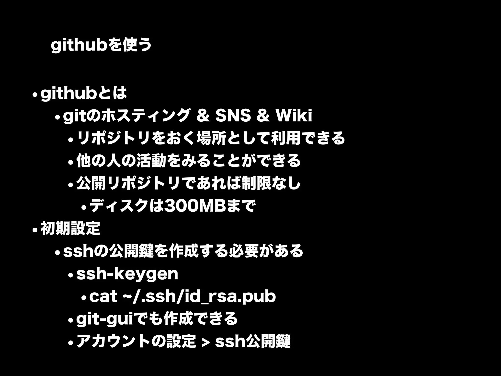 githubを使う


•githubとは
  •gitのホスティング & SNS & Wiki
    •リポジトリをおく場所として利用できる
    •他の人の活動をみることができる
    •公開リポジトリであれば制限なし
     •ディスクは300MBまで
•初期設定
  •sshの公開鍵を作成する必要がある
    •ssh-keygen
     •cat /.ssh/id_rsa.pub
    •git-guiでも作成できる
    •アカウントの設定 > ssh公開鍵
 