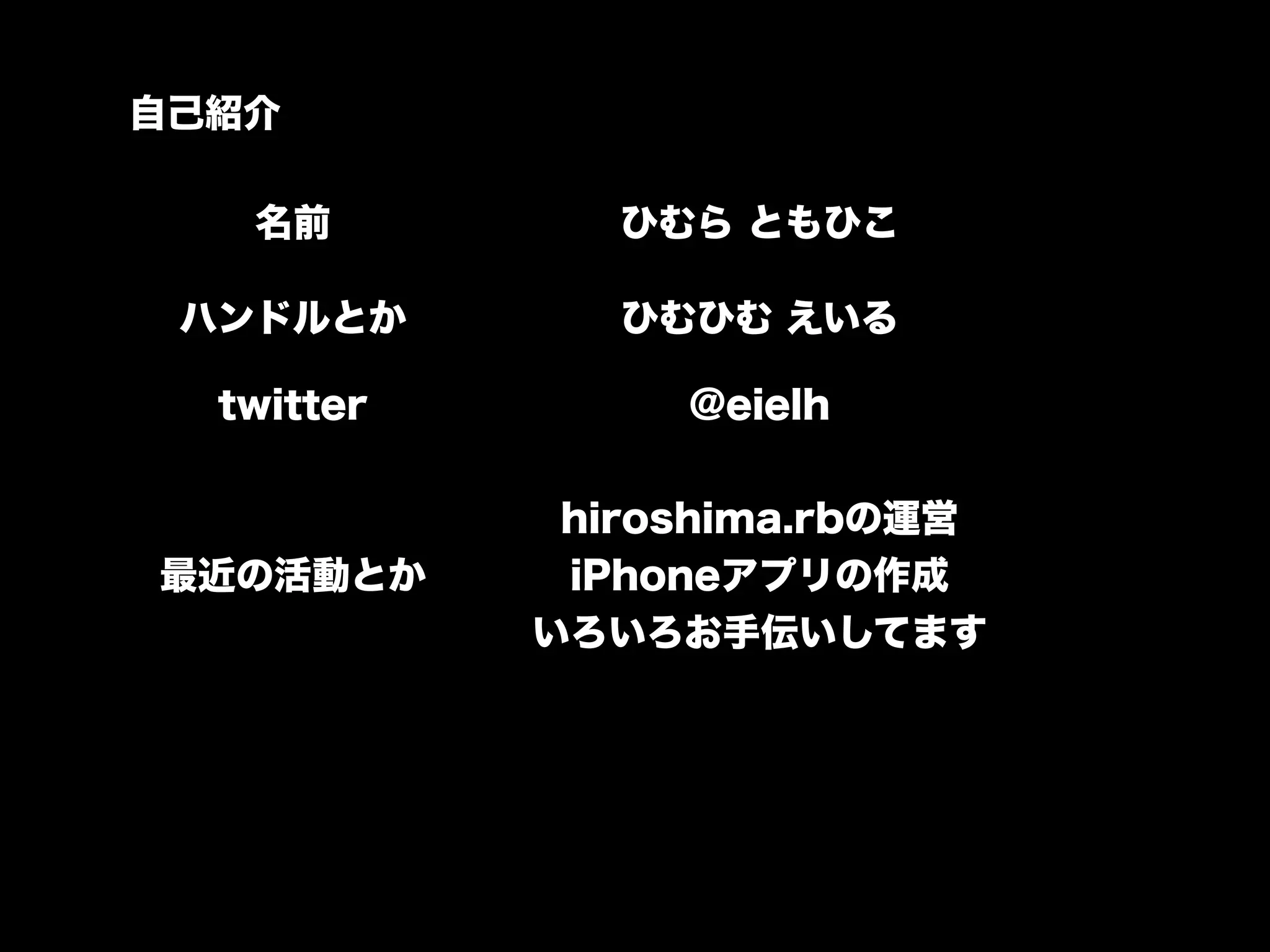 自己紹介

   名前          ひむら ともひこ

 ハンドルとか        ひむひむ えいる

  twitter        @eielh

             hiroshima.rbの運営
最近の活動とか      iPhoneアプリの作成
            いろいろお手伝いしてます
 