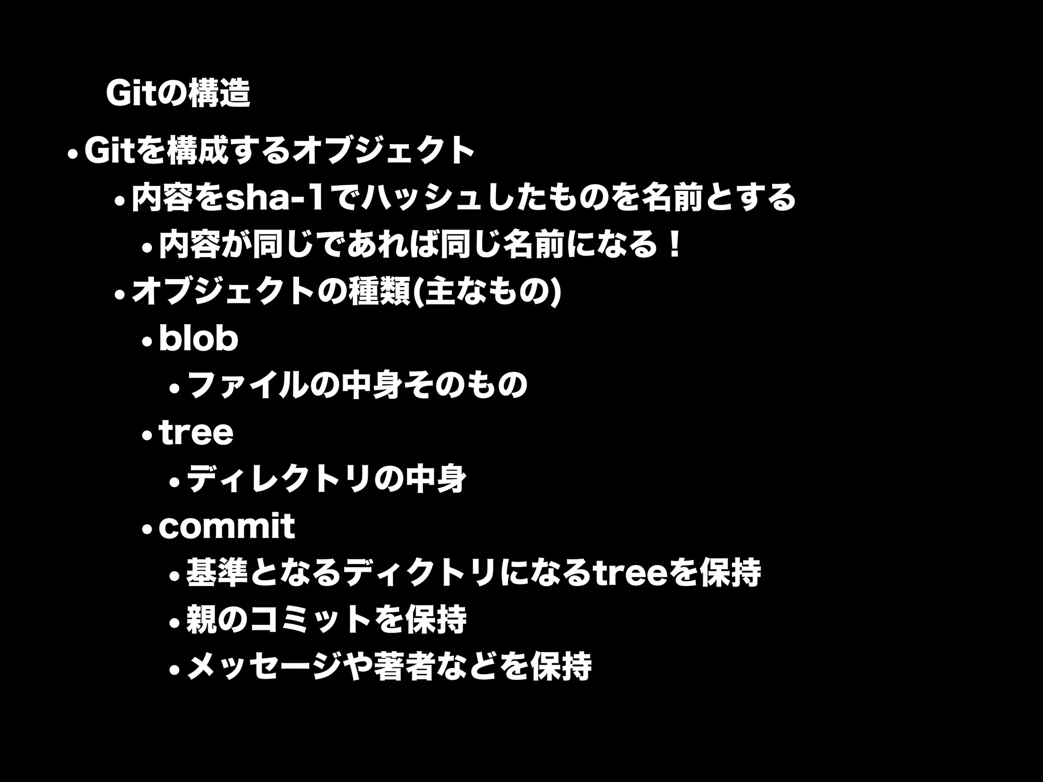 Gitの構造
•Gitを構成するオブジェクト
  •内容をsha-1でハッシュしたものを名前とする
    •内容が同じであれば同じ名前になる！
  •オブジェクトの種類(主なもの)
    •blob
     •ファイルの中身そのもの
    •tree
     •ディレクトリの中身
    •commit
     •基準となるディクトリになるtreeを保持
     •親のコミットを保持
     •メッセージや著者などを保持
 
