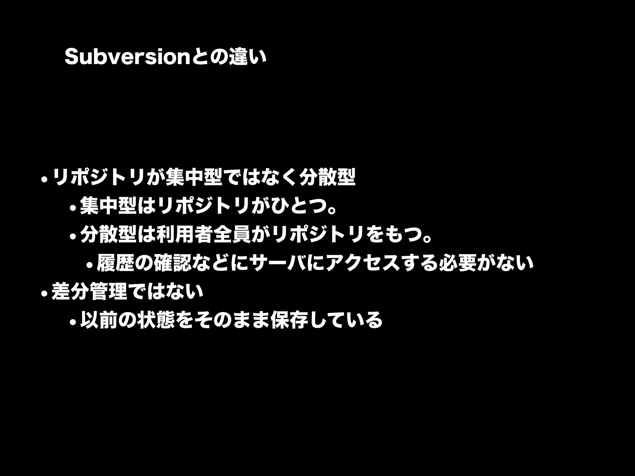 Subversionとの違い




•リポジトリが集中型ではなく分散型
  •集中型はリポジトリがひとつ。
  •分散型は利用者全員がリポジトリをもつ。
   •履歴の確認などにサーバにアクセスする必要がない
•差分管理ではない
  •以前の状態をそのまま保存している
 