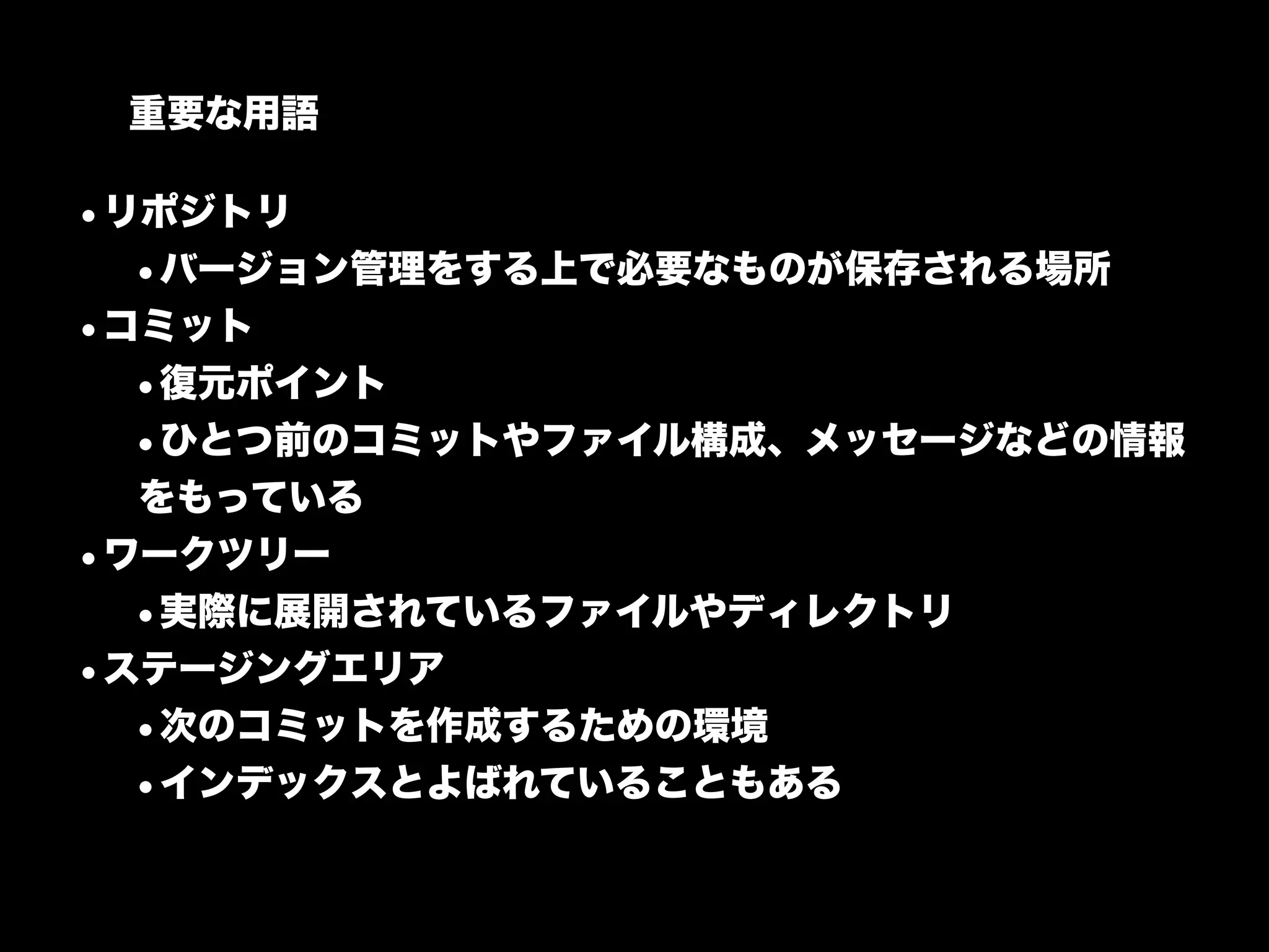 重要な用語

•リポジトリ
  •バージョン管理をする上で必要なものが保存される場所
•コミット
  •復元ポイント
  •ひとつ前のコミットやファイル構成、メッセージなどの情報
  をもっている
•ワークツリー
  •実際に展開されているファイルやディレクトリ
•ステージングエリア
  •次のコミットを作成するための環境
  •インデックスとよばれていることもある
 