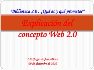 "Biblioteca 2.0 : ¿Qué es y qué promete?" Explicación del concepto Web 2.0 L.E.Sergio de Jesús Pérez 09 de diciembre de 2010 