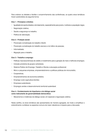 EMPREGO E TRABALHO DECENTE: UM CONCEITO PRODUTIVO PARA O PAÍS10
Para ordenar os debates e facilitar o encaminhamento das conferências, os quatro eixos temáticos
foram subdivididos da seguinte forma:
Eixo 1 - Princípios e direitos:
Igualdade de oportunidades e de tratamento, especialmente para jovens, mulheres e população negra;
Negociação coletiva;
Saúde e segurança no trabalho;
Política de valorização.
Eixo 2 - Proteção social:
Prevenção e erradicação do trabalho infantil;
Prevenção e erradicação do trabalho escravo e do tráfico de pessoas;
Informalidade;
Migração para o trabalho.
Eixo 3 - Trabalho e emprego:
Políticas macroeconômicas de crédito e investimento para a geração de mais e melhores empregos;
Inclusão produtiva de grupos vulneráveis;
Sistema Público de Emprego, Trabalho e Renda e educação profissional;
Micro e pequenas empresas, empreendedorismo e políticas públicas de microcrédito;
Cooperativas;
Empreendimentos de economia solidária;
Emprego rural e agricultura familiar;
Empresas sustentáveis;
Empregos verdes e desenvolvimento territorial sustentável.
Eixo 4 - Fortalecimento do tripartismo e do diálogo social
como instrumento de governabilidade democrática:
Mecanismos e instâncias de diálogo social, em especial a negociação coletiva.
Nesta cartilha, os eixos temáticos são apresentados de maneira agregada, de modo a simplificar o
entendimento e enfatizar os aspectos comuns de maior relevância e impacto para a discussão.
 