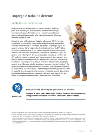 INTRODUÇÃO 11
Emprego e trabalho decente
Múltiplos entendimentos
Os entendimentos sobre emprego e trabalho decente estão su-
jeitos a um elevado grau de subjetivismo, não existindo definição
universalmente aceita. Por isso mesmo, é preciso tornar as discus-
sões o mais objetivas possível à luz das realidades dos diferentes
setores e regiões do País.
De acordo com o Ministério do Trabalho e Emprego (MTE), “o traba-
lho decente é considerado como aquele adequadamente remunerado,
exercido em condições de liberdade, equidade e segurança, capaz de
garantir uma vida digna”2
. Já o entendimento do escritório da OIT no Bra-
sil é que trabalho decente é “um trabalho adequadamente remunerado,
exercido em condições de liberdade, equidade e segurança, capaz de
garantir uma vida digna”3
. Em outras ocasiões, contudo, o escritório da
OIT no Brasil chegou a registrar que “trabalho decente é um trabalho pro-
dutivo e adequadamente remunerado, exercido em condições de liberdade,
equidade, e segurança, sem quaisquer formas de discriminação, e capaz de
garantir uma vida digna a todas as pessoas que vivem de seu trabalho”4
. De
acordo com esse último entendimento, o trabalho só é considerado decente
se for produtivo. Esse é um ponto fundamental para a construção de uma visão
de trabalho decente sustentável e aderente à realidade, a partir da qual seja
possível estabelecer diretrizes concretas e eficazes para garantir um am-
biente de competitividade econômica e bem-estar do trabalhador.
2
Fonte: disponível em http://portal.mte.gov.br/i-cnetd/i-cnetd/trabalho-decente.htm. Acesso em 29/08/2011.
3
Fonte: disponível em http://www.oit.org.br/content/pr%C3%A9-lan%C3%A7amento-da-confer%C3%AAncia-nacional-de-trabalho-
-decente-ser%C3%A1-realizado-em-bras%C3%ADlia. Acesso em 29/08/2011.
4
Fonte: disponível em http://www.oit.org.br/topic/decent_work/trab_decente_2.php. Acesso em 06/2011. Esse entendimento é repli-
cado em diversos outros documentos sobre trabalho decente (ver, por exemplo, http://www.seter.pa.gov.br/index.php?option=com_
content&view=article&id=131:oficina-capacita-tecnicos-na-construcao-do-trabalho-decente&catid=42:noticias-destaque. Aces-
so em 29/08/2011).
Para ser decente, o trabalho tem primeiro que ser produtivo.
Somente a partir desta associação pode-se construir um ambiente que
assegure competitividade econômica e bem-estar do trabalhador.
IMPORTANTE
 