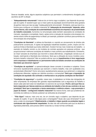 EMPREGO E TRABALHO DECENTE: UM CONCEITO PRODUTIVO PARA O PAÍS12
Deve-se ressaltar, ainda, alguns aspectos subjetivos que permeiam o entendimento divulgado pelo
escritório da OIT no Brasil:
“Adequadamente remunerado”: trata-se de um termo vago e subjetivo, que depende da percep-
ção do sujeito. É razoável supor que a maior parte da população economicamente ativa gostaria
de ganhar mais e por isso se julga “inadequadamente remunerada”. Entretanto, será que isso é su-
ficiente para configurar um trabalho indecente? A “adequação da renumeração” depende, entre
outros fatores, das condições de sustentabilidade econômica da empresa e da produtividade
do trabalho executado. Aumentos na remuneração estão também associados às condições de
mercado, regulação e competição. Assim, ações como a redução de impostos e de encargos inci-
dentes sobre a folha de pagamentos no Brasil, por exemplo, poderiam contribuir para aumentos na
remuneração dos empregados.
“Condições de liberdade”: a defesa da liberdade e o repúdio ao cerceamento de direitos são
praticamente consensuais. A rigidez da legislação trabalhista brasileira, porém, impõe com fre-
quência limites à liberdade que todos defendem. Existem formas mais modernas de trabalho - a
exemplo do trabalho remoto ou de modelos de contrato apoiados em pessoas jurídicas - que
proporcionariam melhores condições de trabalho e mais conforto aos trabalhadores. Entretanto,
ao impor sanções às empresas que recorrem a essas alternativas, a legislação cerceia sua uti-
lização, restringindo a liberdade dos indivíduos. Será que a utilização de novos modelos carac-
terizaria trabalho indecente? Não se poderia afirmar que os impedimentos à livre negociação
entre empresas e trabalhadores e a permanente tutela do Estado cerceiam as condições de
liberdade que deveriam vigorar?
“Condições de equidade”: a operacionalização desse conceito é complexa e subjetiva. Como
remunerar equitativamente pessoas que exercem o mesmo trabalho, mas com qualidades e/ou
produtividade diferentes? Como remunerar equitativamente pessoas que pertencem a categorias
profissionais diferentes, regidas por distintos acordos e convenções? Será que a imposição de
condições de equidade não contradiz a meritocracia e as próprias condições de liberdade?
“Condições de segurança”: a questão, nesse caso, é estabelecer os limites das obrigações do
setor empresarial. As empresas têm grandes responsabilidades com a segurança do trabalho e
devem zelar pelo bem-estar do trabalhador no exercício de sua função. Porém, será que lhes ca-
beria responder por fatores externos ao ambiente de trabalho e fora de seu controle e de sua
jurisdição? Será que a exposição a riscos associados à violência urbana – cuja prevenção é
papel do Estado – configuraria trabalho indecente? Da mesma forma, será que problemas de-
correntes da violência no trânsito poderiam ser atribuídos às empresas?
“Vida digna”: trata-se, mais uma vez, de um conceito vago e subjetivo, que depende da per-
cepção do sujeito. O que é vida digna para o empregador? Quais são suas dimensões? E qual
seria a visão do empregado? Objetivamente, o trabalho é digno quando as proteções legais e
contratuais são rigorosamente respeitadas. Se elas não são suficientes para que se alcance a
dignidade pretendida, seria preciso definir novas leis ou novas normas contratuais.
 