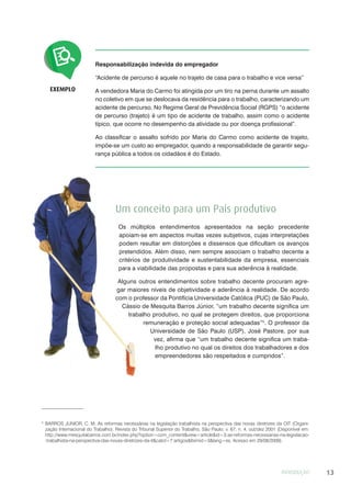 INTRODUÇÃO 13
Responsabilização indevida do empregador
“Acidente de percurso é aquele no trajeto de casa para o trabalho e vice versa”
A vendedora Maria do Carmo foi atingida por um tiro na perna durante um assalto
no coletivo em que se deslocava da residência para o trabalho, caracterizando um
acidente de percurso. No Regime Geral de Previdência Social (RGPS) “o acidente
de percurso (trajeto) é um tipo de acidente de trabalho, assim como o acidente
típico, que ocorre no desempenho da atividade ou por doença profissional”.
Ao classificar o assalto sofrido por Maria do Carmo como acidente de trajeto,
impõe-se um custo ao empregador, quando a responsabilidade de garantir segu-
rança pública a todos os cidadãos é do Estado.
EXEMPLO
Um conceito para um País produtivo
Os múltiplos entendimentos apresentados na seção precedente
apoiam-se em aspectos muitas vezes subjetivos, cujas interpretações
podem resultar em distorções e dissensos que dificultam os avanços
pretendidos. Além disso, nem sempre associam o trabalho decente a
critérios de produtividade e sustentabilidade da empresa, essenciais
para a viabilidade das propostas e para sua aderência à realidade.
Alguns outros entendimentos sobre trabalho decente procuram agre-
gar maiores níveis de objetividade e aderência à realidade. De acordo
com o professor da Pontifícia Universidade Católica (PUC) de São Paulo,
Cássio de Mesquita Barros Júnior, “um trabalho decente significa um
trabalho produtivo, no qual se protegem direitos, que proporciona
remuneração e proteção social adequadas”5
. O professor da
Universidade de São Paulo (USP), José Pastore, por sua
vez, afirma que “um trabalho decente significa um traba-
lho produtivo no qual os direitos dos trabalhadores e dos
empreendedores são respeitados e cumpridos”.
5
BARROS JUNIOR, C. M. As reformas necessárias na legislação trabalhista na perspectiva das novas diretrizes da OIT (Organi-
zação Internacional do Trabalho). Revista do Tribunal Superior do Trabalho, São Paulo, v. 67, n. 4, out/dez 2001 (Disponível em:
http://www.mesquitabarros.com.br/index.php?option=com_content&view=article&id=3:as-reformas-necessarias-na-legislacao-
-trabalhista-na-perspectiva-das-novas-diretrizes-da-it&catid=7:artigos&Itemid=3&lang=es. Acesso em 29/08/2009).
 