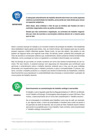 EMPREGO E TRABALHO DECENTE: UM CONCEITO PRODUTIVO PARA O PAÍS14
O adequado entendimento de trabalho decente deve levar em conta aspectos
relativos à produtividade do trabalho, procurando ser mais direto para vencer
os aspectos subjetivos.
Além disso, deve enfatizar o fato de que os direitos são fixados em leis e
contratos negociados entre as partes envolvidas.
Desde que não contrariem a legislação, os contratos de trabalho negocia-
dos por meio de acordos e convenções coletivos devem ter o mesmo peso
que as leis.
IMPORTANTE
Assim, é preciso avançar em direção a um conceito moderno de proteção do trabalho. A lei trabalhista
deve estabelecer regras gerais para todos, mas, ao mesmo tempo, abrir espaços para que as partes
possam negociar e definir diferentes ajustes. Desse modo, os que não sabem, não podem ou não
gostam de negociar terão a lei regendo suas vidas. Os demais, porém, poderão fixar proteções por
meio de acordos e convenções coletivos que, evidentemente, devem preservar direitos fundamentais
inflexíveis, como a proteção ao menor e à gestante e o combate à discriminação, por exemplo.
Não há dúvidas de que existe um amplo consenso em torno dos direitos fundamentais do ser hu-
mano. Por isso mesmo, é possível avançar com segurança em discussões que contribuam para
aprimorar o entendimento sobre o trabalho decente, evitando que o mau uso de suas múltiplas
dimensões crie impedimentos para o trabalho produtivo e para a competitividade. É preciso, por-
tanto, conciliar o trabalho produtivo e o respeito aos direitos fundamentais do trabalhador, evitando
desvirtuamentos que prejudiquem a sustentabilidade das empresas e comprometam a geração de
novos postos de trabalho decente.
Desvirtuamento na caracterização de trabalho análogo à escravidão
O trabalho rural é regulado pela Norma Regulamentadora 31 (NR-31) do Ministé-
rio do Trabalho e Emprego. O empregador está obrigado a cumprir 252 itens. Para
muitos, o descumprimento de um único item caracterizaria o “trabalho escravo”.
Se um empregado é contratado para trabalhar numa roça de café, por exemplo,
e, por alguma razão, o dono da propriedade o transfere para cuidar do jardim e
do gramado da sede da fazenda, isso só pode ser feito mediante exame médico
aprovando a sua aptidão para o novo trabalho. Caso contrário, seria caracterizado
o “trabalho análogo à escravidão”6
.
EXEMPLO
6
Fonte: disponível em http://veja.abril.com.br/blog/reinaldo/tag/trabalho-escravo/. Acesso em 29/08/2011.
 