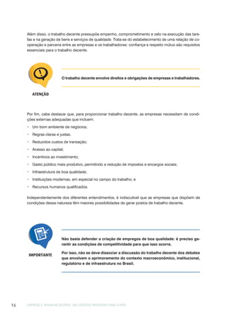 EMPREGO E TRABALHO DECENTE: UM CONCEITO PRODUTIVO PARA O PAÍS16
O trabalho decente envolve direitos e obrigações de empresas e trabalhadores.
ATENÇÃO
Por fim, cabe destacar que, para proporcionar trabalho decente, as empresas necessitam de condi-
ções externas adequadas que incluem:
Um bom ambiente de negócios;
Regras claras e justas;
Reduzidos custos de transação;
Acesso ao capital;
Incentivos ao investimento;
Gasto público mais produtivo, permitindo a redução de impostos e encargos sociais;
Infraestrutura de boa qualidade;
Instituições modernas, em especial no campo do trabalho; e
Recursos humanos qualificados.
Independentemente dos diferentes entendimentos, é indiscutível que as empresas que dispõem de
condições dessa natureza têm maiores possibilidades de gerar postos de trabalho decente.
Não basta defender a criação de empregos de boa qualidade: é preciso ga-
rantir as condições de competitividade para que isso ocorra.
Por isso, não se deve dissociar a discussão do trabalho decente dos debates
que envolvem o aprimoramento do contexto macroeconômico, institucional,
regulatório e de infraestrutura no Brasil.
IMPORTANTE
Além disso, o trabalho decente pressupõe empenho, comprometimento e zelo na execução das tare-
fas e na geração de bens e serviços de qualidade. Trata-se do estabelecimento de uma relação de co-
operação e parceria entre as empresas e os trabalhadores: confiança e respeito mútuo são requisitos
essenciais para o trabalho decente.
 