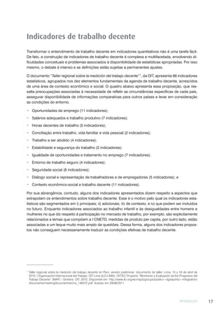 INTRODUÇÃO 17
Indicadores de trabalho decente
Transformar o entendimento de trabalho decente em indicadores quantitativos não é uma tarefa fácil.
De fato, a construção de indicadores de trabalho decente é complexa e multifacetada, envolvendo di-
ficuldades conceituais e problemas associados à disponibilidade de estatísticas apropriadas. Por isso
mesmo, o debate é intenso e as definições estão sujeitas a permanentes ajustes.
O documento “Taller regional sobre la medición del trabajo decente”7
, da OIT, apresenta 66 indicadores
estatísticos, agrupados nos dez elementos fundamentais da agenda de trabalho decente, acrescidos
de uma área de contexto econômico e social. O quadro abaixo apresenta essa proposição, que res-
salta preocupações associadas à necessidade de refletir as circunstâncias específicas de cada país,
assegurar disponibilidade de informações comparativas para outros países e levar em consideração
as condições do entorno.
Oportunidades de emprego (11 indicadores);
Salários adequados e trabalho produtivo (7 indicadores);
Horas decentes de trabalho (5 indicadores);
Conciliação entre trabalho, vida familiar e vida pessoal (2 indicadores);
Trabalho a ser abolido (4 indicadores);
Estabilidade e segurança do trabalho (2 indicadores);
Igualdade de oportunidades e tratamento no emprego (7 indicadores);
Entorno de trabalho seguro (4 indicadores);
Seguridade social (8 indicadores);
Diálogo social e representação de trabalhadores e de empregadores (5 indicadores); e
Contexto econômico-social e trabalho decente (11 indicadores).
Por sua abrangência, contudo, alguns dos indicadores apresentados dizem respeito a aspectos que
extrapolam os entendimentos sobre trabalho decente. Esse é o motivo pelo qual os indicadores esta-
tísticos são segmentados em i) principais; ii) adicionais; iii) de contexto; e iv) que podem ser incluídos
no futuro. Enquanto indicadores associados ao trabalho infantil e às desigualdades entre homens e
mulheres no que diz respeito à participação no mercado de trabalho, por exemplo, são explicitamente
relacionados a temas que compõem a I CNETD, medidas de produto per capita, por outro lado, estão
associadas a um leque muito mais amplo de questões. Dessa forma, alguns dos indicadores propos-
tos não conseguem necessariamente traduzir as condições efetivas de trabalho decente.
7
Taller regional sobre la medición del trabajo decente en Perú: versión preliminar: documento de taller: Lima, 15 y 16 de abril de
2010 / Organización Internacional del Trabajo; OIT Lima (ILO-LIMA); OIT/EC Proyecto “Monitoreo y Evaluación de los Progresos del
Trabajo Decente” (MAP).- Ginebra: OIT, 2010. Disponível em: http://www.ilo.org/wcmsp5/groups/public/---dgreports/---integration/
documents/meetingdocument/wcms_146372.pdf. Acesso em 29/08/2011.
 