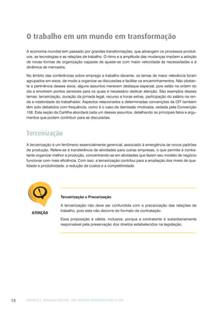 EMPREGO E TRABALHO DECENTE: UM CONCEITO PRODUTIVO PARA O PAÍS18
O trabalho em um mundo em transformação
A economia mundial tem passado por grandes transformações, que abrangem os processos produti-
vos, as tecnologias e as relações de trabalho. O ritmo e a amplitude das mudanças impõem a adoção
de novas formas de organização capazes de ajustar-se com maior velocidade às necessidades e à
dinâmica de mercados.
No âmbito das conferências sobre emprego e trabalho decente, os temas de maior relevância foram
agrupados em eixos, de modo a organizar as discussões e facilitar os encaminhamentos. Não obstan-
te a pertinência desses eixos, alguns assuntos merecem destaque especial, pois estão na ordem do
dia e envolvem pontos sensíveis para os quais é necessário dedicar atenção. São exemplos desses
temas: terceirização, duração da jornada legal, recurso a horas extras, participação do salário na ren-
da e rotatividade do trabalhador. Aspectos relacionados a determinadas convenções da OIT também
têm sido debatidos com frequência, como é o caso da demissão imotivada, vedada pela Convenção
158. Esta seção da Cartilha abordará cada um desses assuntos, detalhando os principais fatos e argu-
mentos que podem contribuir para as discussões.
Terceirização
A terceirização é um fenômeno essencialmente gerencial, associado à emergência de novos padrões
de produção. Refere-se à transferência de atividades para outras empresas, o que permite à contra-
tante organizar melhor a produção, concentrando-se em atividades que fazem seu modelo de negócio
funcionar com mais eficiência. Com isso, a terceirização contribui para a ampliação dos níveis de qua-
lidade e produtividade, a redução de custos e a competitividade.
Terceirização x Precarização
A terceirização não deve ser confundida com a precarização das relações de
trabalho, pois esta não decorre do formato de contratação.
Essa proposição é válida, inclusive, porque a contratante é subsidiariamente
responsável pela preservação dos direitos estabelecidos na legislação.
ATENÇÃO
 