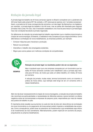EMPREGO E TRABALHO DECENTE: UM CONCEITO PRODUTIVO PARA O PAÍS20
Redução da jornada legal: os resultados podem não ser os esperados
Não é razoável supor que uma empresa composta por um funcionário que tra-
balha 44 horas semanais contrate outro trabalhador caso a jornada seja redu-
zida para 40 horas, de modo que cada um deles trabalhe, em média, 22 horas
por semana.
A redução da jornada, muitas vezes, termina funcionando como um incentivo à
prática de horas extras, cuja restrição está longe de ser um consenso entre a
classe trabalhadora.
EXEMPLO
Além de não levar necessariamente à criação de novos empregados, a redução da jornada de trabalho
não reconhece as particularidades e necessidades de diferentes setores e ignora também os efeitos
negativos sobre as microempresas e empresas de pequeno porte, responsáveis por mais da metade
dos postos de trabalho no país.
É importante ainda ressaltar que aumentos no custo de mão de obra (em decorrência da contratação
de novos funcionários ou do pagamento de horas extras) podem impactar a rentabilidade das empre-
sas. Como consequência, podem levar ao abandono de investimentos cuja rentabilidade seja inferior
à de investimentos de risco semelhante. Alternativamente, podem repercutir em aumento de preços,
prejudicando os próprios trabalhadores.
Redução da jornada legal
A jornada legal de trabalho de 44 horas semanais vigente no Brasil é compatível com o parâmetro de
48 horas fixado pela própria OIT. Na verdade, a OIT preocupa-se apenas com “jornadas excessivas”.
Assim, a jornada de 44 horas corresponde tão somente a um teto legal. Na Alemanha e na Inglaterra,
por exemplo, a jornada legal de trabalho é de 48 horas, mas as partes têm liberdade para negociar
jornadas mais curtas. Por isso, não é necessário estabelecer uma nova lei para reduzir a jornada legal,
mas criar condições favoráveis à jornada negociada.
Os defensores da redução da jornada legal de trabalho argumentam que a medida proporcionaria a
criação de novos empregos. Entretanto, a realidade é mais complexa do que a lógica aritmética. Como
alternativas à contratação de novos trabalhadores, as empresas poderão, por exemplo:
Comprar máquinas para mecanizar a produção;
Reduzir sua produção;
Intensificar o trabalho dos empregados existentes;
Migrar para outros países com melhores condições de competitividade.
 