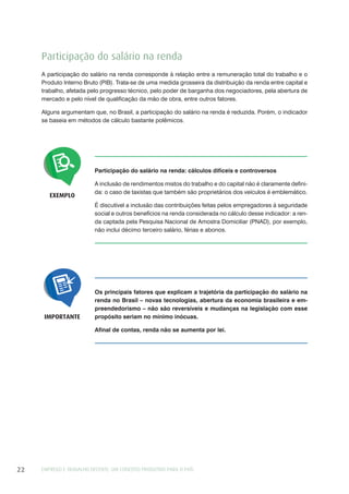 EMPREGO E TRABALHO DECENTE: UM CONCEITO PRODUTIVO PARA O PAÍS22
Participação do salário na renda
A participação do salário na renda corresponde à relação entre a remuneração total do trabalho e o
Produto Interno Bruto (PIB). Trata-se de uma medida grosseira da distribuição da renda entre capital e
trabalho, afetada pelo progresso técnico, pelo poder de barganha dos negociadores, pela abertura de
mercado e pelo nível de qualificação da mão de obra, entre outros fatores.
Alguns argumentam que, no Brasil, a participação do salário na renda é reduzida. Porém, o indicador
se baseia em métodos de cálculo bastante polêmicos.
Participação do salário na renda: cálculos difíceis e controversos
A inclusão de rendimentos mistos do trabalho e do capital não é claramente defini-
da: o caso de taxistas que também são proprietários dos veículos é emblemático.
É discutível a inclusão das contribuições feitas pelos empregadores à seguridade
social e outros benefícios na renda considerada no cálculo desse indicador: a ren-
da captada pela Pesquisa Nacional de Amostra Domiciliar (PNAD), por exemplo,
não inclui décimo terceiro salário, férias e abonos.
EXEMPLO
Os principais fatores que explicam a trajetória da participação do salário na
renda no Brasil – novas tecnologias, abertura da economia brasileira e em-
preendedorismo – não são reversíveis e mudanças na legislação com esse
propósito seriam no mínimo inócuas.
Afinal de contas, renda não se aumenta por lei.
IMPORTANTE
 