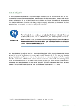 INTRODUÇÃO 23
A rotatividade da mão de obra, na verdade, é um fenômeno indesejável, em sua
essência, não apenas para os trabalhadores, mas também para as empresas.
Na maioria das vezes, a rotatividade implica a perda de investimentos feitos
em treinamento e capacitação, fazendo com que a empresa arque com novos
custos associados a esses esforços.
IMPORTANTE
Rotatividade
O mercado de trabalho no Brasil é caracterizado por níveis elevados de rotatividade da mão de obra.
Lideranças de sindicatos de trabalhadores argumentam que o fenômeno estaria associado a um mo-
vimento de substituição de trabalhadores e redução salarial. Entretanto, estima-se que cerca de 80%
dos brasileiros estejam na mesma empresa há três anos ou mais. Além disso, empresas que demitem
para contratar empregados por menores salários são exceções8
.
8
PASTORE, J. A. Rotatividade e descapitalização do FGTS. O Estado de São Paulo, 23/11/2010.
Em alguns casos, contudo, o recurso à rotatividade justifica-se pelas especificidades do processo
produtivo. Em certas atividades rurais, por exemplo, a rotatividade da mão de obra acompanha o ciclo
produtivo da safra, resultando, ao final de algumas etapas, no encerramento de vínculos formais de
trabalho. Os mesmos trabalhadores, porém, iniciam usualmente outro vínculo com empregadores
cujas atividades encontram-se em outras fases do ciclo de produção. Assim, as peculiaridades exis-
tentes nas relações de trabalho no campo não permitem afirmar que a rotatividade enseja redução
salarial. Por isso mesmo, a contratação rural temporária é prevista na Lei nº 11.718/08.
 
