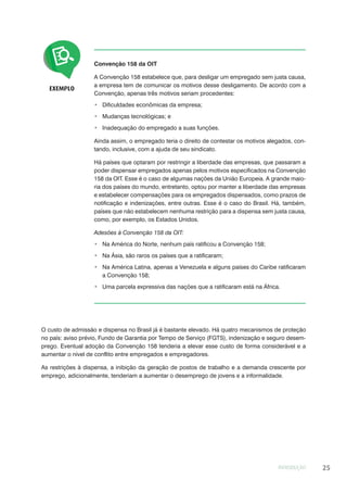 INTRODUÇÃO 25
Convenção 158 da OIT
A Convenção 158 estabelece que, para desligar um empregado sem justa causa,
a empresa tem de comunicar os motivos desse desligamento. De acordo com a
Convenção, apenas três motivos seriam procedentes:
Dificuldades econômicas da empresa;
Mudanças tecnológicas; e
Inadequação do empregado a suas funções.
Ainda assim, o empregado teria o direito de contestar os motivos alegados, con-
tando, inclusive, com a ajuda de seu sindicato.
Há países que optaram por restringir a liberdade das empresas, que passaram a
poder dispensar empregados apenas pelos motivos especificados na Convenção
158 da OIT. Esse é o caso de algumas nações da União Europeia. A grande maio-
ria dos países do mundo, entretanto, optou por manter a liberdade das empresas
e estabelecer compensações para os empregados dispensados, como prazos de
notificação e indenizações, entre outras. Esse é o caso do Brasil. Há, também,
países que não estabelecem nenhuma restrição para a dispensa sem justa causa,
como, por exemplo, os Estados Unidos.
Adesões à Convenção 158 da OIT:
Na América do Norte, nenhum país ratificou a Convenção 158;
Na Ásia, são raros os países que a ratificaram;
Na América Latina, apenas a Venezuela e alguns países do Caribe ratificaram
a Convenção 158;
Uma parcela expressiva das nações que a ratificaram está na África.
EXEMPLO
O custo de admissão e dispensa no Brasil já é bastante elevado. Há quatro mecanismos de proteção
no país: aviso prévio, Fundo de Garantia por Tempo de Serviço (FGTS), indenização e seguro desem-
prego. Eventual adoção da Convenção 158 tenderia a elevar esse custo de forma considerável e a
aumentar o nível de conflito entre empregados e empregadores.
As restrições à dispensa, a inibição da geração de postos de trabalho e a demanda crescente por
emprego, adicionalmente, tenderiam a aumentar o desemprego de jovens e a informalidade.
 