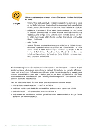EMPREGO E TRABALHO DECENTE: UM CONCEITO PRODUTIVO PARA O PAÍS26
A extensão da seguridade social precisa ser consistente com as realidades social e econômica do país
e estar inserida na estratégia de desenvolvimento nacional. É importante, por exemplo, refletir acer-
ca do custo e das formas de financiamento utilizadas, avaliando suas implicações. A elevada carga
tributária existente hoje no Brasil sofre os efeitos desse modelo. Assim, não obstante a trajetória de
avanços observada, ainda há espaço para o aperfeiçoamento das políticas e dos benefícios sociais,
de modo a torná-los mais eficientes.
Para que sejam sustentáveis, é preciso adotar algumas precauções, de modo a evitar:
que se tornem uma barreira para a criação de empregos;
que criem um estado de dependência das pessoas, afastando-as do mercado de trabalho;
que prejudiquem a competitividade da economia nacional; e
que resultem em déficits fiscais, uma vez que isso implicaria, inexoravelmente, a redução desses
benefícios em um momento futuro.
São raros os países que possuem os benefícios sociais como os disponíveis
no Brasil:
Sistema Único de Saúde (SUS): um dos maiores sistemas públicos de saúde
do mundo, fornece desde simples atendimento ambulatorial até transplante de
órgãos, garantindo acesso integral, universal e gratuito para toda a população.
Coberturas da Previdência Social: seguro-desemprego; seguro de acidentes
do trabalho; aposentadorias por idade, invalidez, tempo de contribuição e
especial; auxílio-doença; auxílio-acidente; auxílio-reclusão; pensão por mor-
te; salário-maternidade; salário-família; benefício de prestação continuada a
idosos e deficientes.
Bolsa Família.
Sistema Único de Assistência Social (SUAS): inspirado no modelo do SUS,
está sendo implantado desde 2005, já tendo sido consolidado em Lei. Conta
com a adesão de 99,5% dos municípios brasileiros e já dispõe de 7,6 mil
Centros de Referência de Assistência Social (CRAS) e 2,1 mil Centros de
Referência Especializados de Assistência Social (CREAS), nos quais atuam
cerca de 220 mil profissionais.
ATENÇÃO
 