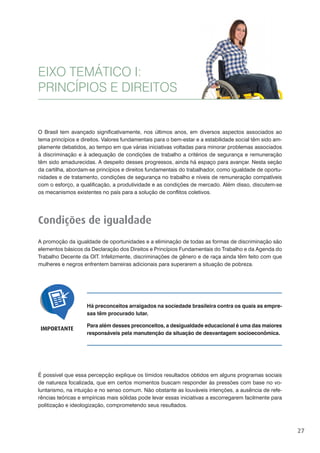 27
O Brasil tem avançado significativamente, nos últimos anos, em diversos aspectos associados ao
tema princípios e direitos. Valores fundamentais para o bem-estar e a estabilidade social têm sido am-
plamente debatidos, ao tempo em que várias iniciativas voltadas para minorar problemas associados
à discriminação e à adequação de condições de trabalho a critérios de segurança e remuneração
têm sido amadurecidas. A despeito desses progressos, ainda há espaço para avançar. Nesta seção
da cartilha, abordam-se princípios e direitos fundamentais do trabalhador, como igualdade de oportu-
nidades e de tratamento, condições de segurança no trabalho e níveis de remuneração compatíveis
com o esforço, a qualificação, a produtividade e as condições de mercado. Além disso, discutem-se
os mecanismos existentes no país para a solução de conflitos coletivos.
Condições de igualdade
A promoção da igualdade de oportunidades e a eliminação de todas as formas de discriminação são
elementos básicos da Declaração dos Direitos e Princípios Fundamentais do Trabalho e da Agenda do
Trabalho Decente da OIT. Infelizmente, discriminações de gênero e de raça ainda têm feito com que
mulheres e negros enfrentem barreiras adicionais para superarem a situação de pobreza.
EIXO TEMÁTICO I:
PRINCÍPIOS E DIREITOS
Há preconceitos arraigados na sociedade brasileira contra os quais as empre-
sas têm procurado lutar.
Para além desses preconceitos, a desigualdade educacional é uma das maiores
responsáveis pela manutenção da situação de desvantagem socioeconômica.
IMPORTANTE
É possível que essa percepção explique os tímidos resultados obtidos em alguns programas sociais
de natureza focalizada, que em certos momentos buscam responder às pressões com base no vo-
luntarismo, na intuição e no senso comum. Não obstante as louváveis intenções, a ausência de refe-
rências teóricas e empíricas mais sólidas pode levar essas iniciativas a escorregarem facilmente para
politização e ideologização, comprometendo seus resultados.
 