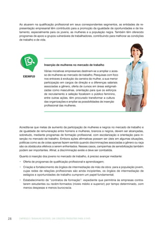 EMPREGO E TRABALHO DECENTE: UM CONCEITO PRODUTIVO PARA O PAÍS28
Inserção de mulheres no mercado de trabalho
Várias iniciativas empresariais destinam-se a ampliar o aces-
so de mulheres ao mercado de trabalho. Pesquisas com foco
nos entraves à evolução da carreira da mulher, a sua menor
participação em cargos de direção e a diferenças salariais
associadas a gênero, oferta de cursos em áreas estigmati-
zadas como masculinas, orientação para que os esforços
de recrutamento e seleção focalizem o público feminino,
entre outras ações, têm procurado transformar a cultura
das organizações e ampliar as possibilidades de inserção
profissional das mulheres.
EXEMPLO
Acredita-se que metas de aumento da participação de mulheres e negros no mercado de trabalho e
de igualdade de remuneração entre homens e mulheres, brancos e negros, devem ser alcançadas,
sobretudo, mediante programas de formação profissional, com escolarização e orientação para in-
serção no mercado de trabalho. Embora ações afirmativas possam ser úteis em algumas situações,
políticas como as de cotas apenas fazem sentido quando discriminações associadas a gênero ou raça
são os obstáculos efetivos a serem enfrentados. Nesses casos, campanhas de sensibilização também
podem ser importantes. Afinal, a discriminação existe e deve ser combatida.
Quanto à inserção dos jovens no mercado de trabalho, é preciso avançar mediante:
Oferta de programas de qualificação profissional e aprendizagem;
Criação e fortalecimento de órgãos de intermediação de mão de obra: para a população jovem,
cujas redes de relações profissionais são ainda incipientes, os órgãos de intermediação de
estágios e oportunidades de trabalho cumprem um papel fundamental;
Estabelecimento de “contratos de formação”: expediente que permitiria às empresas contra-
tarem estudantes ou recém-formados (níveis médio e superior) por tempo determinado, com
menos despesas e menos burocracia.
Ao atuarem na qualificação profissional em seus correspondentes segmentos, as entidades de re-
presentação empresarial têm contribuído para a promoção da igualdade de oportunidades e de tra-
tamento, especialmente para os jovens, as mulheres e a população negra. Também têm oferecido
programas de apoio a grupos vulneráveis de trabalhadores, contribuindo para melhorar as condições
de trabalho e de vida.
 